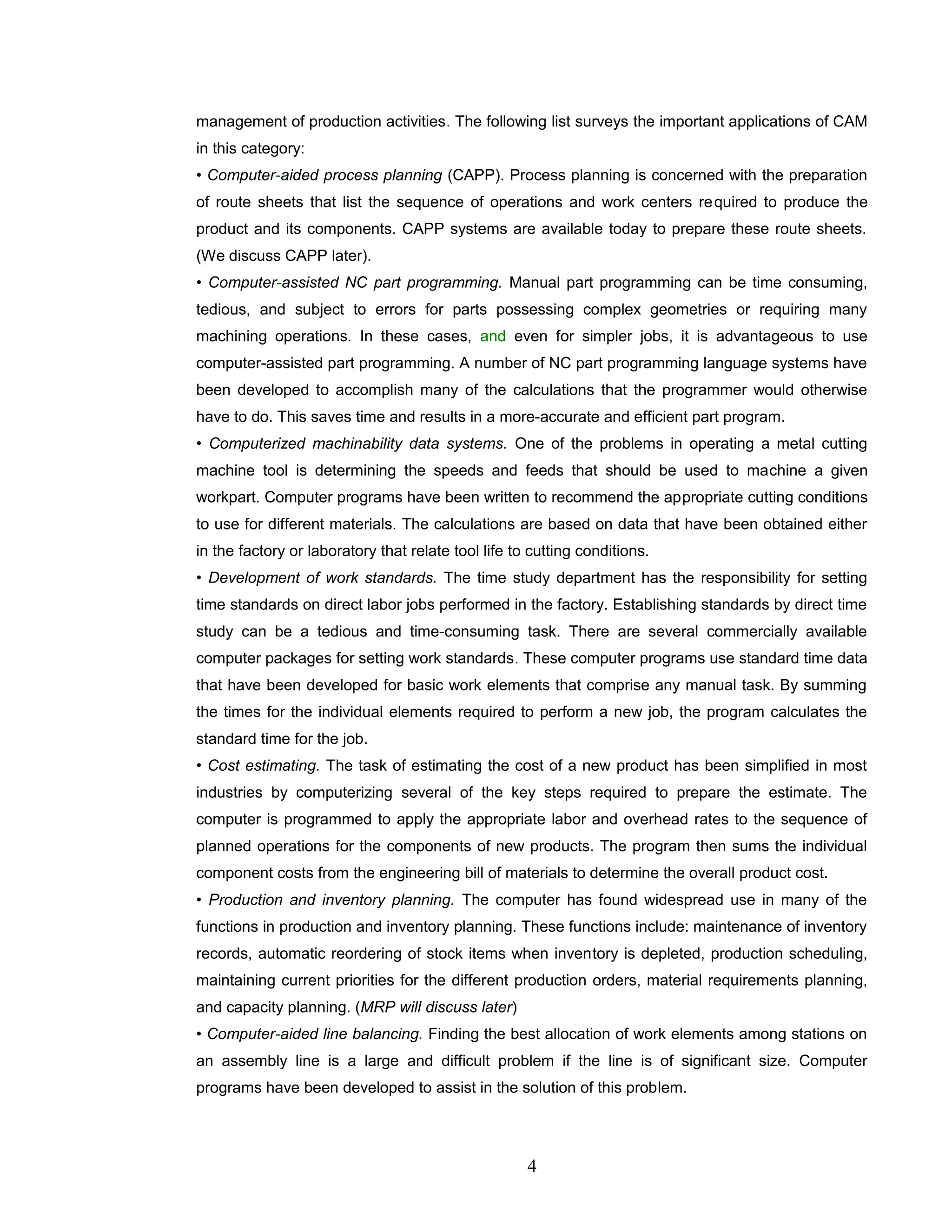 management of production activities. The following list surveys the important applications of CAM
in this category:
• Computer-aided process planning (CAPP). Process planning is concerned with the preparation
of route sheets that list the sequence of operations and work centers required to produce the
product and its components. CAPP systems are available today to prepare these route sheets.
(We discuss CAPP later).
• Computer-assisted NC part programming. Manual part programming can be time consuming,
tedious, and subject to errors for parts possessing complex geometries or requiring many
machining operations. In these cases, and even for simpler jobs, it is advantageous to use
computer-assisted part programming. A number of NC part programming language systems have
been developed to accomplish many of the calculations that the programmer would otherwise
have to do. This saves time and results in a more-accurate and efficient part program.
• Computerized machinability data systems. One of the problems in operating a metal cutting
machine tool is determining the speeds and feeds that should be used to machine a given
workpart. Computer programs have been written to recommend the appropriate cutting conditions
to use for different materials. The calculations are based on data that have been obtained either
in the factory or laboratory that relate tool life to cutting conditions.
• Development of work standards. The time study department has the responsibility for setting
time standards on direct labor jobs performed in the factory. Establishing standards by direct time
study can be a tedious and time-consuming task. There are several commercially available
computer packages for setting work standards. These computer programs use standard time data
that have been developed for basic work elements that comprise any manual task. By summing
the times for the individual elements required to perform a new job, the program calculates the
standard time for the job.
• Cost estimating. The task of estimating the cost of a new product has been simplified in most
industries by computerizing several of the key steps required to prepare the estimate. The
computer is programmed to apply the appropriate labor and overhead rates to the sequence of
planned operations for the components of new products. The program then sums the individual
component costs from the engineering bill of materials to determine the overall product cost.
• Production and inventory planning. The computer has found widespread use in many of the
functions in production and inventory planning. These functions include: maintenance of inventory
records, automatic reordering of stock items when inventory is depleted, production scheduling,
maintaining current priorities for the different production orders, material requirements planning,
and capacity planning. (MRP will discuss later)
• Computer-aided line balancing. Finding the best allocation of work elements among stations on
an assembly line is a large and difficult problem if the line is of significant size. Computer
programs have been developed to assist in the solution of this problem.
4
 