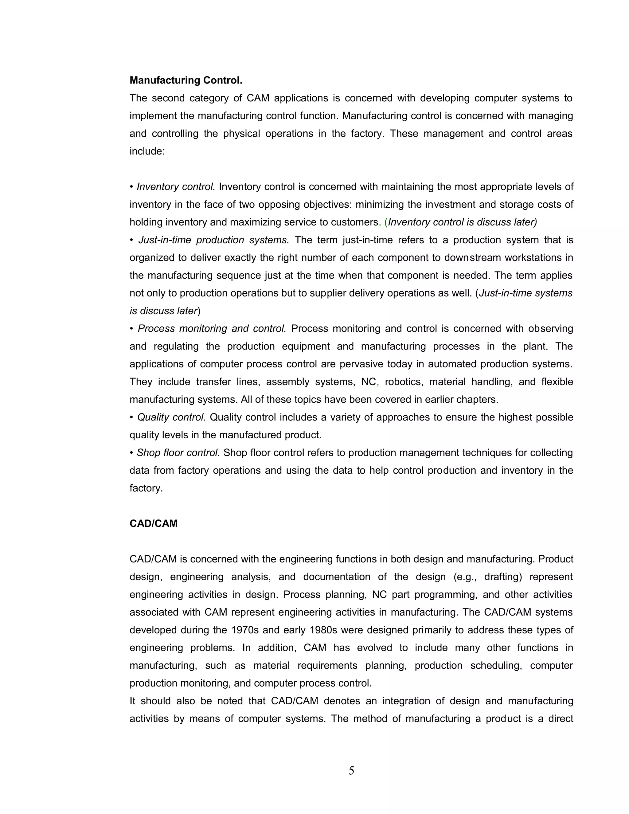 Manufacturing Control.
The second category of CAM applications is concerned with developing computer systems to
implement the manufacturing control function. Manufacturing control is concerned with managing
and controlling the physical operations in the factory. These management and control areas
include:
• Inventory control. Inventory control is concerned with maintaining the most appropriate levels of
inventory in the face of two opposing objectives: minimizing the investment and storage costs of
holding inventory and maximizing service to customers. (Inventory control is discuss later)
• Just-in-time production systems. The term just-in-time refers to a production system that is
organized to deliver exactly the right number of each component to downstream workstations in
the manufacturing sequence just at the time when that component is needed. The term applies
not only to production operations but to supplier delivery operations as well. (Just-in-time systems
is discuss later)
• Process monitoring and control. Process monitoring and control is concerned with observing
and regulating the production equipment and manufacturing processes in the plant. The
applications of computer process control are pervasive today in automated production systems.
They include transfer lines, assembly systems, NC, robotics, material handling, and flexible
manufacturing systems. All of these topics have been covered in earlier chapters.
• Quality control. Quality control includes a variety of approaches to ensure the highest possible
quality levels in the manufactured product.
• Shop floor control. Shop floor control refers to production management techniques for collecting
data from factory operations and using the data to help control production and inventory in the
factory.
CAD/CAM
CAD/CAM is concerned with the engineering functions in both design and manufacturing. Product
design, engineering analysis, and documentation of the design (e.g., drafting) represent
engineering activities in design. Process planning, NC part programming, and other activities
associated with CAM represent engineering activities in manufacturing. The CAD/CAM systems
developed during the 1970s and early 1980s were designed primarily to address these types of
engineering problems. In addition, CAM has evolved to include many other functions in
manufacturing, such as material requirements planning, production scheduling, computer
production monitoring, and computer process control.
It should also be noted that CAD/CAM denotes an integration of design and manufacturing
activities by means of computer systems. The method of manufacturing a product is a direct
5
 