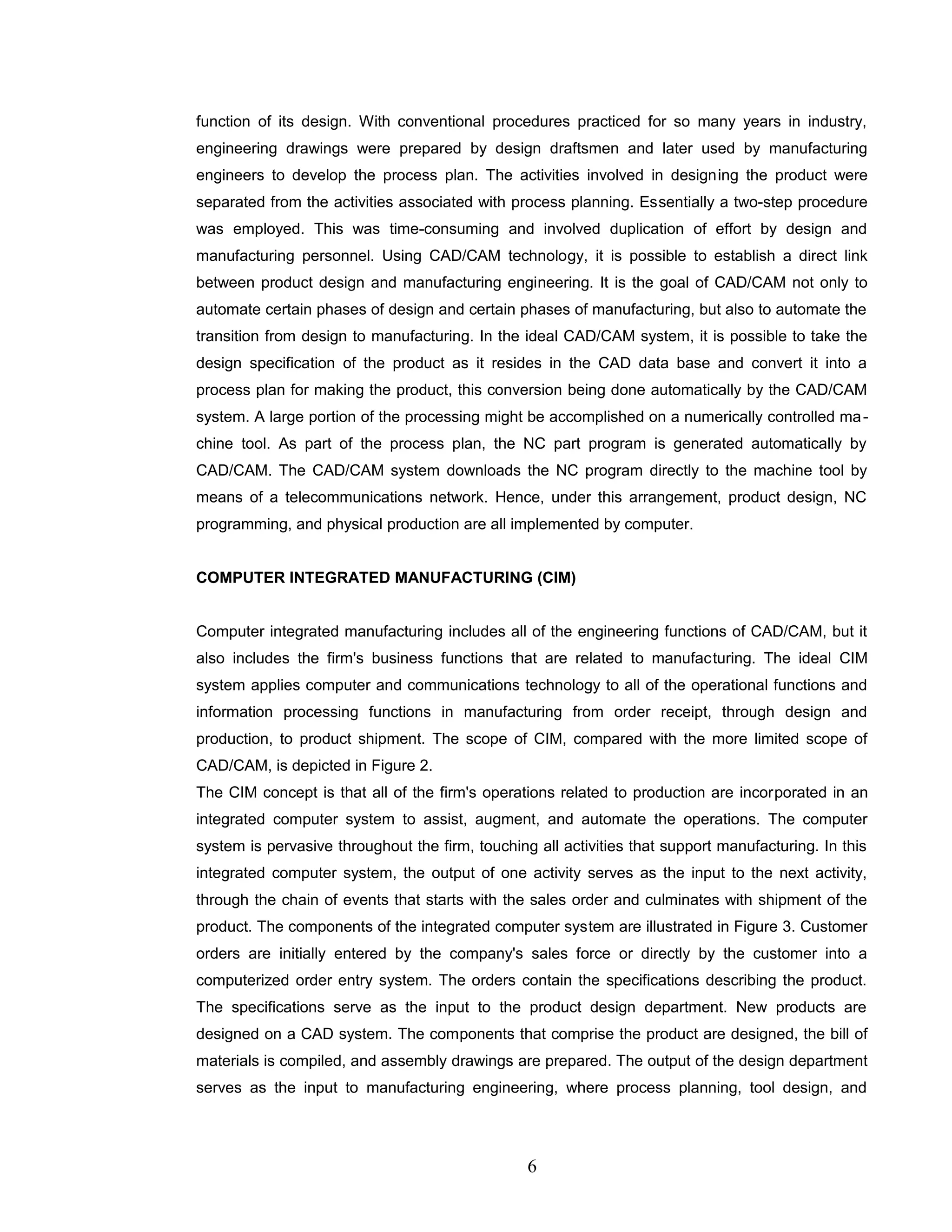function of its design. With conventional procedures practiced for so many years in industry,
engineering drawings were prepared by design draftsmen and later used by manufacturing
engineers to develop the process plan. The activities involved in designing the product were
separated from the activities associated with process planning. Essentially a two-step procedure
was employed. This was time-consuming and involved duplication of effort by design and
manufacturing personnel. Using CAD/CAM technology, it is possible to establish a direct link
between product design and manufacturing engineering. It is the goal of CAD/CAM not only to
automate certain phases of design and certain phases of manufacturing, but also to automate the
transition from design to manufacturing. In the ideal CAD/CAM system, it is possible to take the
design specification of the product as it resides in the CAD data base and convert it into a
process plan for making the product, this conversion being done automatically by the CAD/CAM
system. A large portion of the processing might be accomplished on a numerically controlled ma-
chine tool. As part of the process plan, the NC part program is generated automatically by
CAD/CAM. The CAD/CAM system downloads the NC program directly to the machine tool by
means of a telecommunications network. Hence, under this arrangement, product design, NC
programming, and physical production are all implemented by computer.
COMPUTER INTEGRATED MANUFACTURING (CIM)
Computer integrated manufacturing includes all of the engineering functions of CAD/CAM, but it
also includes the firm's business functions that are related to manufacturing. The ideal CIM
system applies computer and communications technology to all of the operational functions and
information processing functions in manufacturing from order receipt, through design and
production, to product shipment. The scope of CIM, compared with the more limited scope of
CAD/CAM, is depicted in Figure 2.
The CIM concept is that all of the firm's operations related to production are incorporated in an
integrated computer system to assist, augment, and automate the operations. The computer
system is pervasive throughout the firm, touching all activities that support manufacturing. In this
integrated computer system, the output of one activity serves as the input to the next activity,
through the chain of events that starts with the sales order and culminates with shipment of the
product. The components of the integrated computer system are illustrated in Figure 3. Customer
orders are initially entered by the company's sales force or directly by the customer into a
computerized order entry system. The orders contain the specifications describing the product.
The specifications serve as the input to the product design department. New products are
designed on a CAD system. The components that comprise the product are designed, the bill of
materials is compiled, and assembly drawings are prepared. The output of the design department
serves as the input to manufacturing engineering, where process planning, tool design, and
6
 
