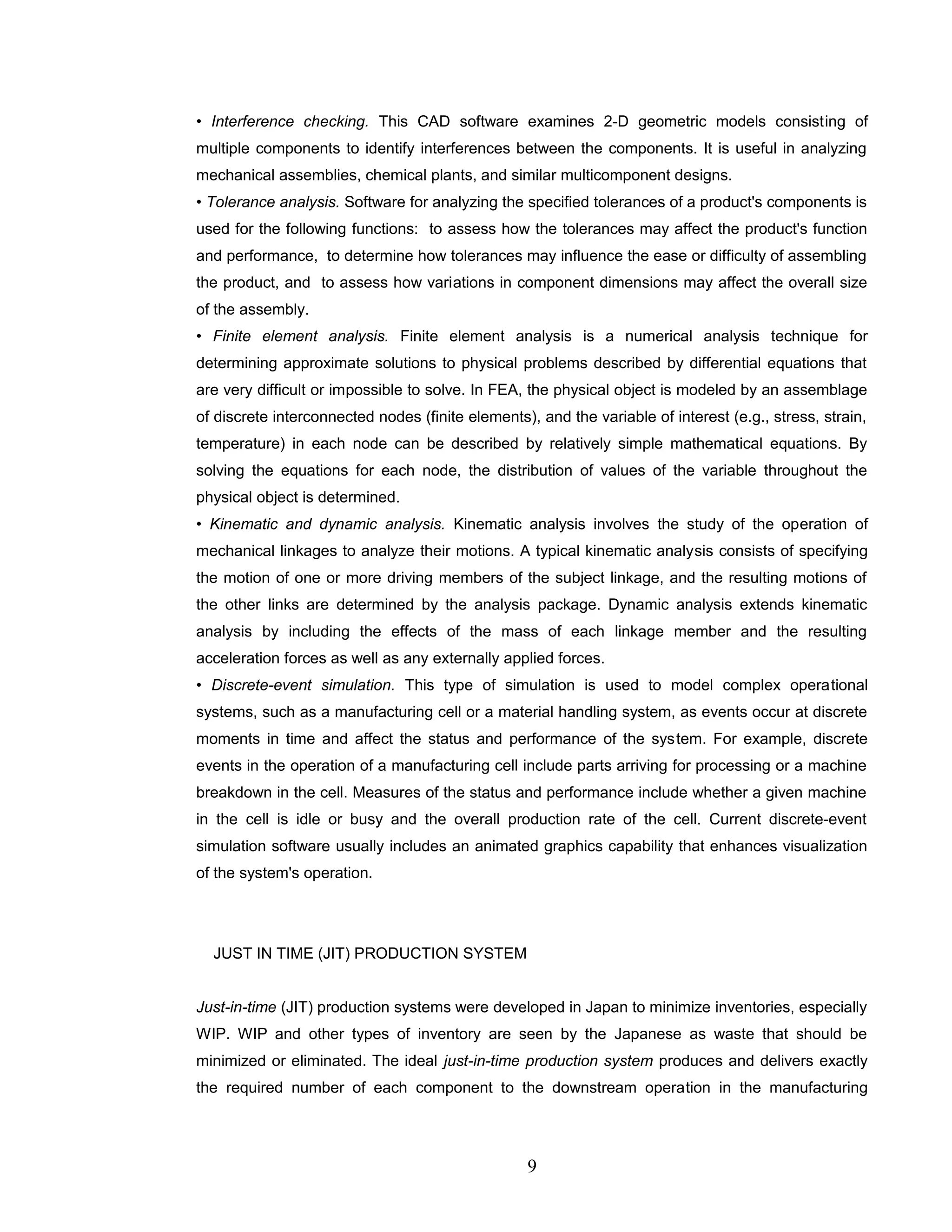 • Interference checking. This CAD software examines 2-D geometric models consisting of
multiple components to identify interferences between the components. It is useful in analyzing
mechanical assemblies, chemical plants, and similar multicomponent designs.
• Tolerance analysis. Software for analyzing the specified tolerances of a product's components is
used for the following functions: to assess how the tolerances may affect the product's function
and performance, to determine how tolerances may influence the ease or difficulty of assembling
the product, and to assess how variations in component dimensions may affect the overall size
of the assembly.
• Finite element analysis. Finite element analysis is a numerical analysis technique for
determining approximate solutions to physical problems described by differential equations that
are very difficult or impossible to solve. In FEA, the physical object is modeled by an assemblage
of discrete interconnected nodes (finite elements), and the variable of interest (e.g., stress, strain,
temperature) in each node can be described by relatively simple mathematical equations. By
solving the equations for each node, the distribution of values of the variable throughout the
physical object is determined.
• Kinematic and dynamic analysis. Kinematic analysis involves the study of the operation of
mechanical linkages to analyze their motions. A typical kinematic analysis consists of specifying
the motion of one or more driving members of the subject linkage, and the resulting motions of
the other links are determined by the analysis package. Dynamic analysis extends kinematic
analysis by including the effects of the mass of each linkage member and the resulting
acceleration forces as well as any externally applied forces.
• Discrete-event simulation. This type of simulation is used to model complex operational
systems, such as a manufacturing cell or a material handling system, as events occur at discrete
moments in time and affect the status and performance of the system. For example, discrete
events in the operation of a manufacturing cell include parts arriving for processing or a machine
breakdown in the cell. Measures of the status and performance include whether a given machine
in the cell is idle or busy and the overall production rate of the cell. Current discrete-event
simulation software usually includes an animated graphics capability that enhances visualization
of the system's operation.
JUST IN TIME (JIT) PRODUCTION SYSTEM
Just-in-time (JIT) production systems were developed in Japan to minimize inventories, especially
WIP. WIP and other types of inventory are seen by the Japanese as waste that should be
minimized or eliminated. The ideal just-in-time production system produces and delivers exactly
the required number of each component to the downstream operation in the manufacturing
9
 