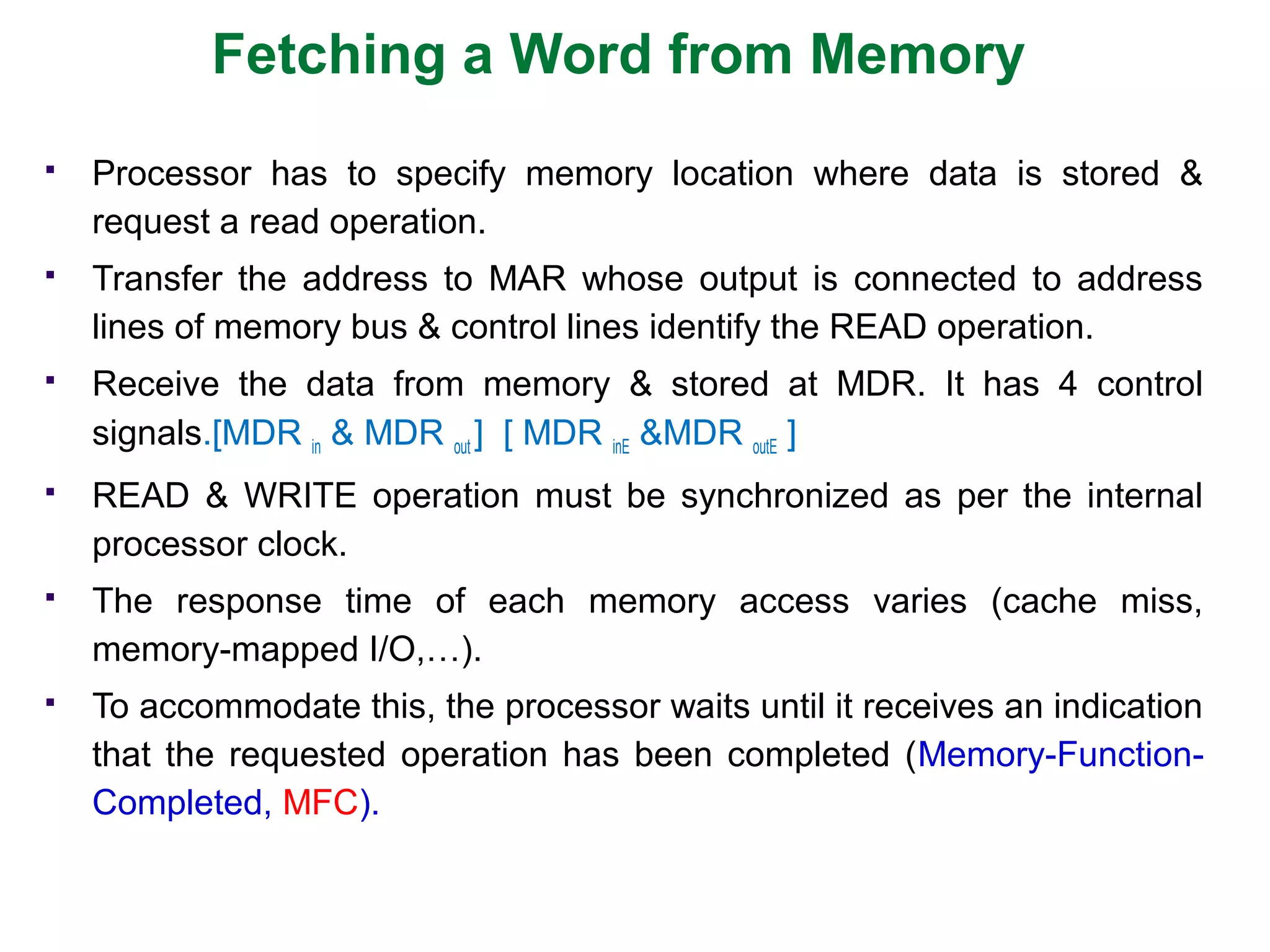 Fetching a Word from Memory
 Processor has to specify memory location where data is stored &
request a read operation.
 Transfer the address to MAR whose output is connected to address
lines of memory bus & control lines identify the READ operation.
 Receive the data from memory & stored at MDR. It has 4 control
signals.[MDR in & MDR out ] [ MDR inE &MDR outE ]
 READ & WRITE operation must be synchronized as per the internal
processor clock.
 The response time of each memory access varies (cache miss,
memory-mapped I/O,…).
 To accommodate this, the processor waits until it receives an indication
that the requested operation has been completed (Memory-Function-
Completed, MFC).
 