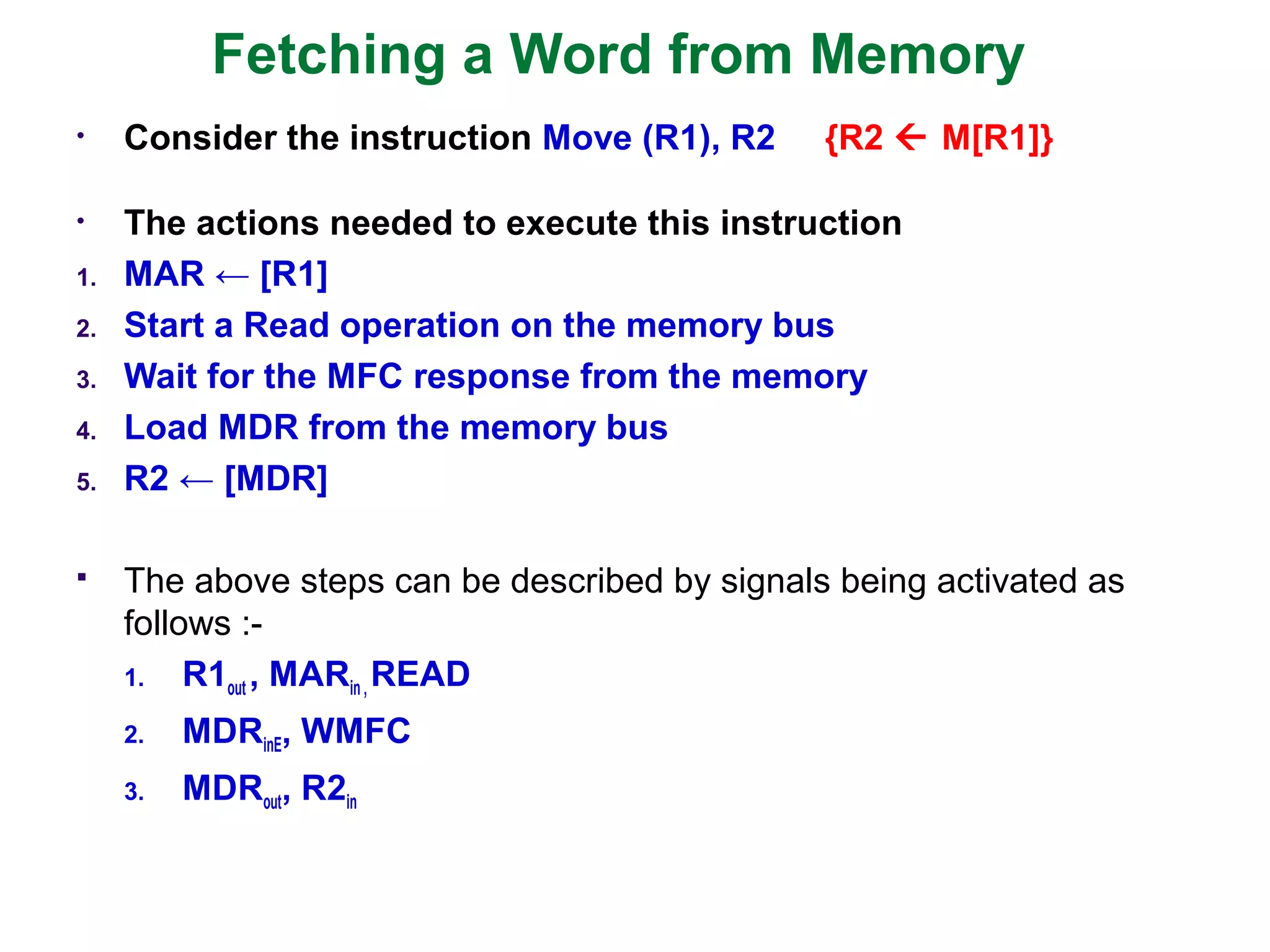 Fetching a Word from Memory
• Consider the instruction Move (R1), R2 {R2  M[R1]}
• The actions needed to execute this instruction
1. MAR ← [R1]
2. Start a Read operation on the memory bus
3. Wait for the MFC response from the memory
4. Load MDR from the memory bus
5. R2 ← [MDR]
 The above steps can be described by signals being activated as
follows :-
1. R1out , MARin , READ
2. MDRinE, WMFC
3. MDRout, R2in
 