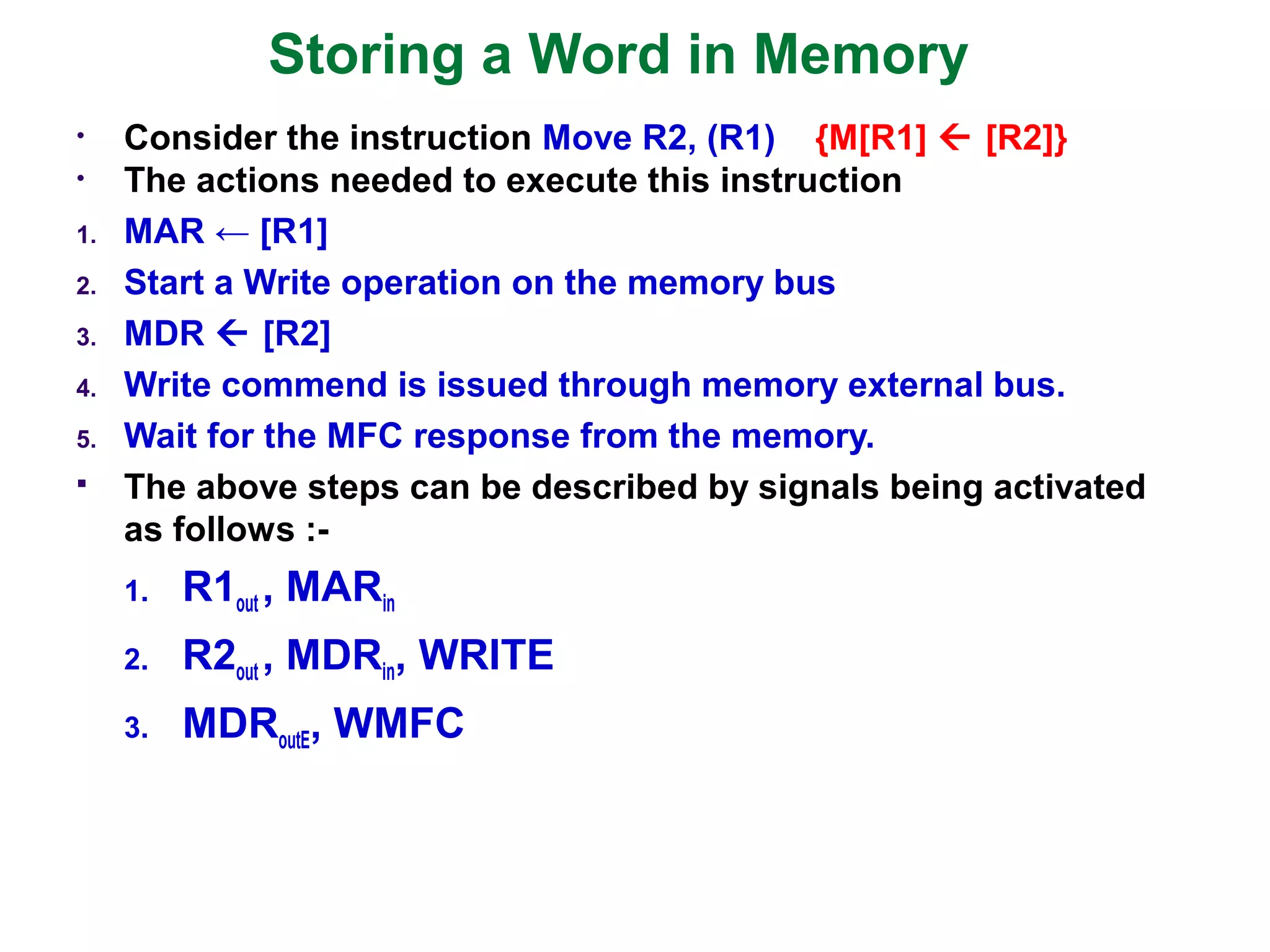 Storing a Word in Memory
• Consider the instruction Move R2, (R1) {M[R1]  [R2]}
• The actions needed to execute this instruction
1. MAR ← [R1]
2. Start a Write operation on the memory bus
3. MDR  [R2]
4. Write commend is issued through memory external bus.
5. Wait for the MFC response from the memory.
 The above steps can be described by signals being activated
as follows :-
1. R1out , MARin
2. R2out , MDRin, WRITE
3. MDRoutE, WMFC
 
