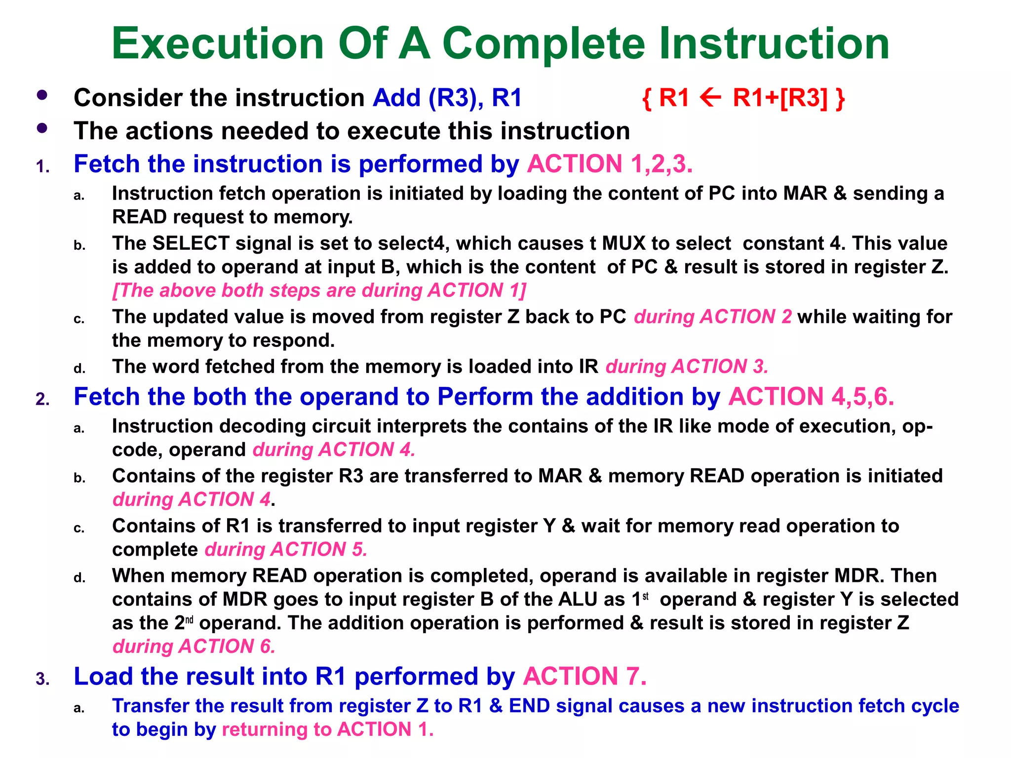 Execution Of A Complete Instruction
 Consider the instruction Add (R3), R1 { R1  R1+[R3] }
 The actions needed to execute this instruction
1. Fetch the instruction is performed by ACTION 1,2,3.
a. Instruction fetch operation is initiated by loading the content of PC into MAR & sending a
READ request to memory.
b. The SELECT signal is set to select4, which causes t MUX to select constant 4. This value
is added to operand at input B, which is the content of PC & result is stored in register Z.
[The above both steps are during ACTION 1]
c. The updated value is moved from register Z back to PC during ACTION 2 while waiting for
the memory to respond.
d. The word fetched from the memory is loaded into IR during ACTION 3.
2. Fetch the both the operand to Perform the addition by ACTION 4,5,6.
a. Instruction decoding circuit interprets the contains of the IR like mode of execution, op-
code, operand during ACTION 4.
b. Contains of the register R3 are transferred to MAR & memory READ operation is initiated
during ACTION 4.
c. Contains of R1 is transferred to input register Y & wait for memory read operation to
complete during ACTION 5.
d. When memory READ operation is completed, operand is available in register MDR. Then
contains of MDR goes to input register B of the ALU as 1st
operand & register Y is selected
as the 2nd
operand. The addition operation is performed & result is stored in register Z
during ACTION 6.
3. Load the result into R1 performed by ACTION 7.
a. Transfer the result from register Z to R1 & END signal causes a new instruction fetch cycle
to begin by returning to ACTION 1.
 