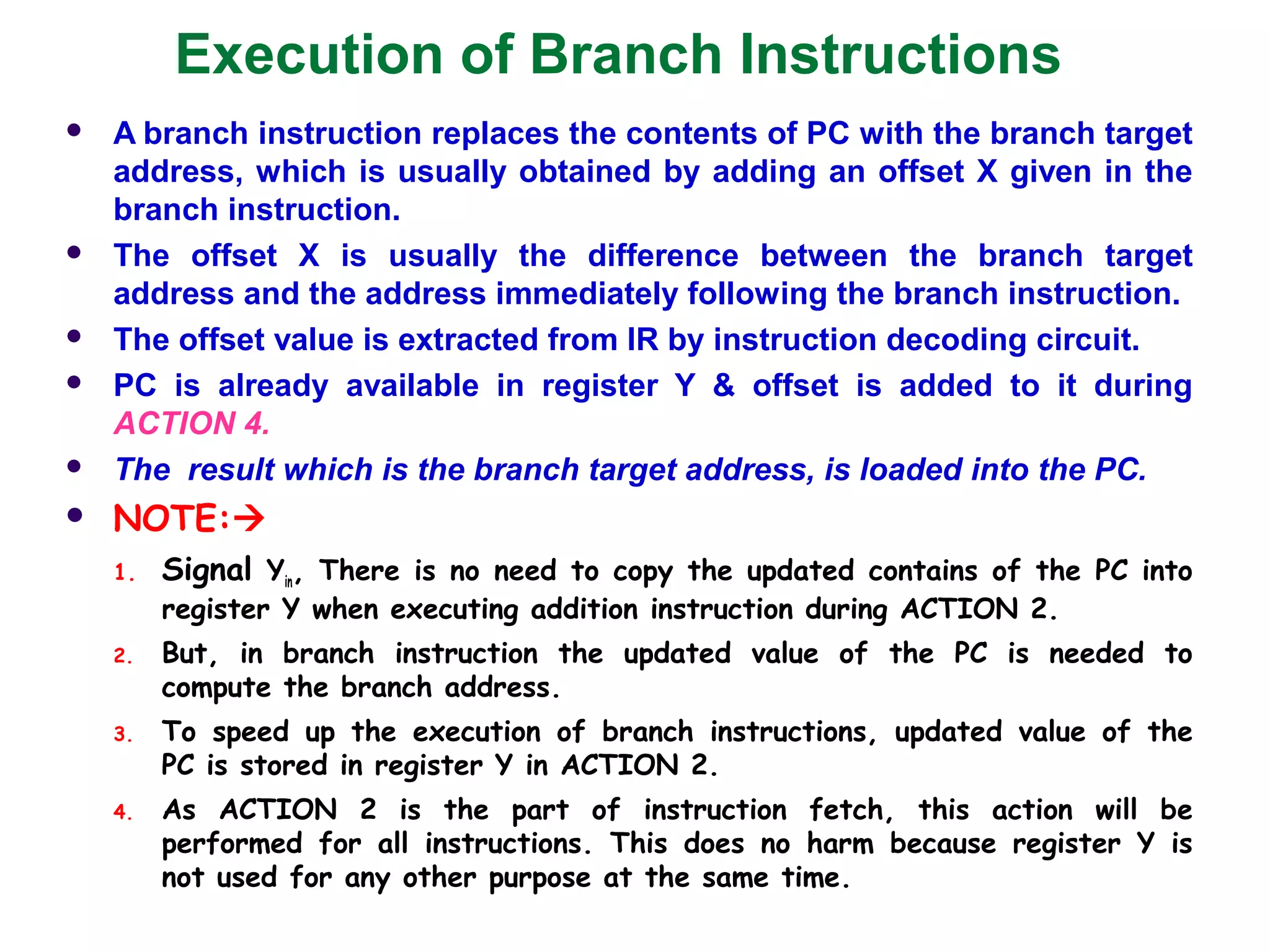 Execution of Branch Instructions
 A branch instruction replaces the contents of PC with the branch target
address, which is usually obtained by adding an offset X given in the
branch instruction.
 The offset X is usually the difference between the branch target
address and the address immediately following the branch instruction.
 The offset value is extracted from IR by instruction decoding circuit.
 PC is already available in register Y & offset is added to it during
ACTION 4.
 The result which is the branch target address, is loaded into the PC.
 NOTE:
1. Signal Yin, There is no need to copy the updated contains of the PC into
register Y when executing addition instruction during ACTION 2.
2. But, in branch instruction the updated value of the PC is needed to
compute the branch address.
3. To speed up the execution of branch instructions, updated value of the
PC is stored in register Y in ACTION 2.
4. As ACTION 2 is the part of instruction fetch, this action will be
performed for all instructions. This does no harm because register Y is
not used for any other purpose at the same time.
 