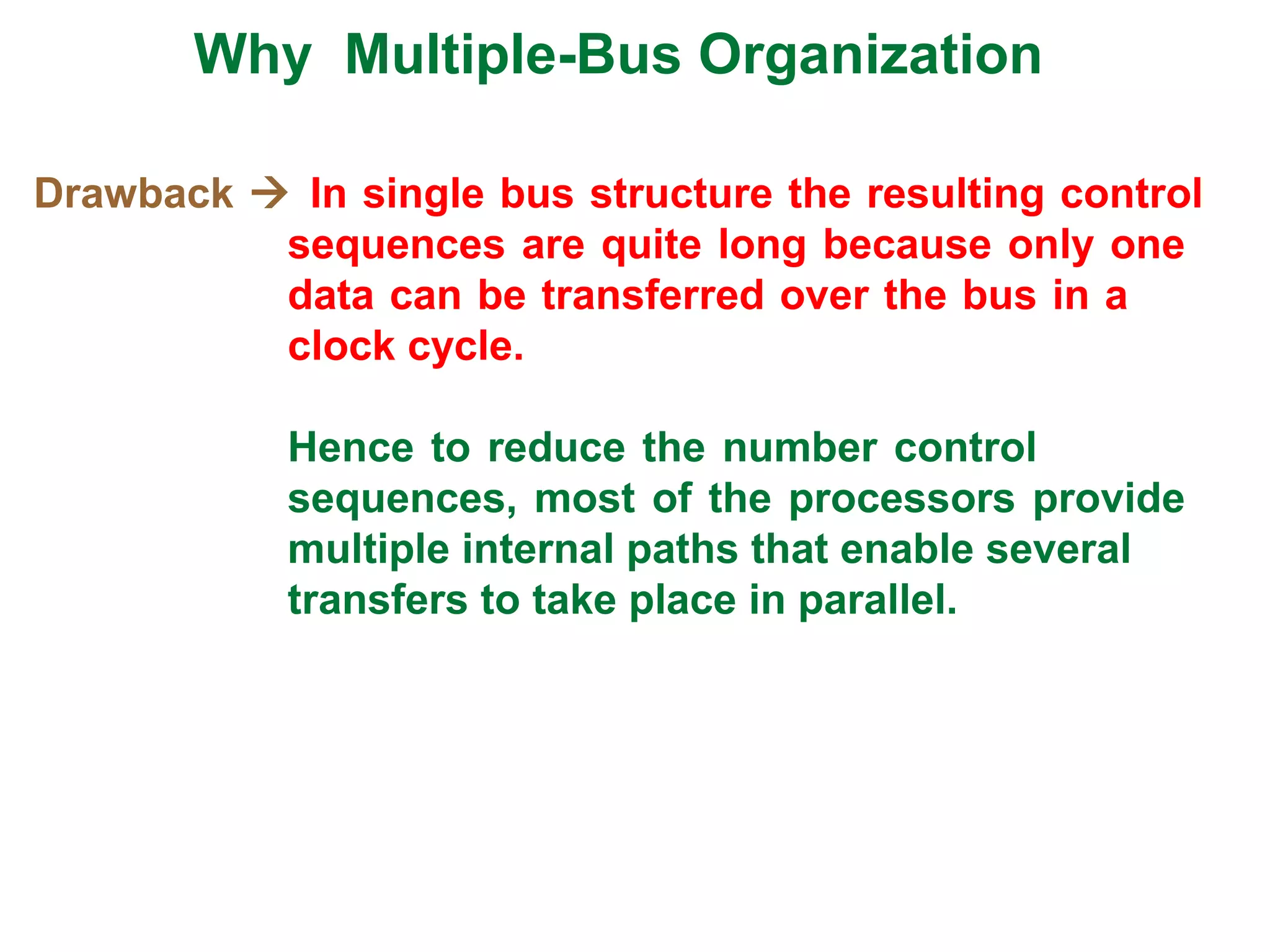 Drawback  In single bus structure the resulting control
sequences are quite long because only one
data can be transferred over the bus in a
clock cycle.
Hence to reduce the number control
sequences, most of the processors provide
multiple internal paths that enable several
transfers to take place in parallel.
Why Multiple-Bus Organization
 