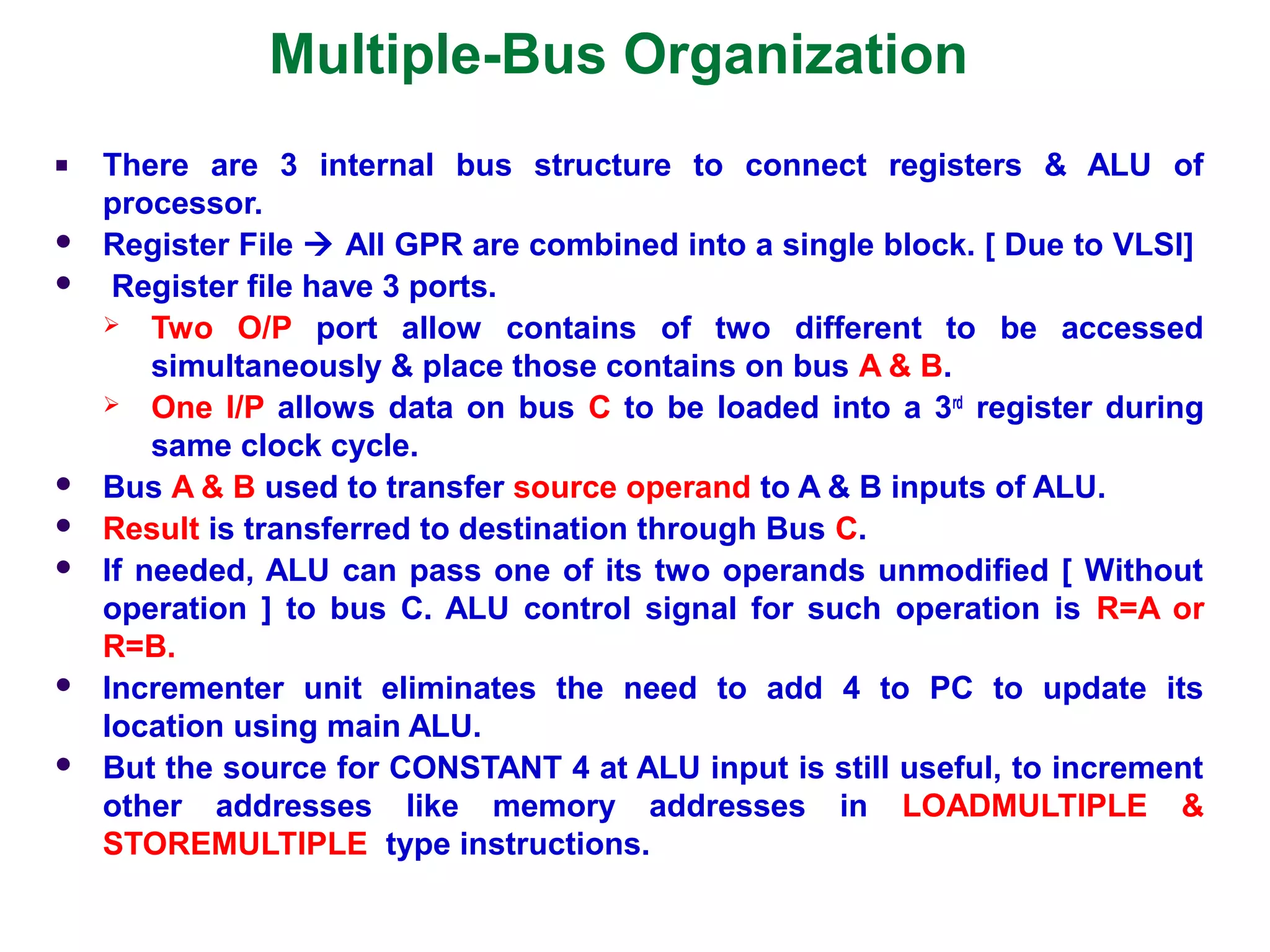 Multiple-Bus Organization
■ There are 3 internal bus structure to connect registers & ALU of
processor.
 Register File  All GPR are combined into a single block. [ Due to VLSI]
 Register file have 3 ports.
 Two O/P port allow contains of two different to be accessed
simultaneously & place those contains on bus A & B.
 One I/P allows data on bus C to be loaded into a 3rd
register during
same clock cycle.
 Bus A & B used to transfer source operand to A & B inputs of ALU.
 Result is transferred to destination through Bus C.
 If needed, ALU can pass one of its two operands unmodified [ Without
operation ] to bus C. ALU control signal for such operation is R=A or
R=B.
 Incrementer unit eliminates the need to add 4 to PC to update its
location using main ALU.
 But the source for CONSTANT 4 at ALU input is still useful, to increment
other addresses like memory addresses in LOADMULTIPLE &
STOREMULTIPLE type instructions.
 