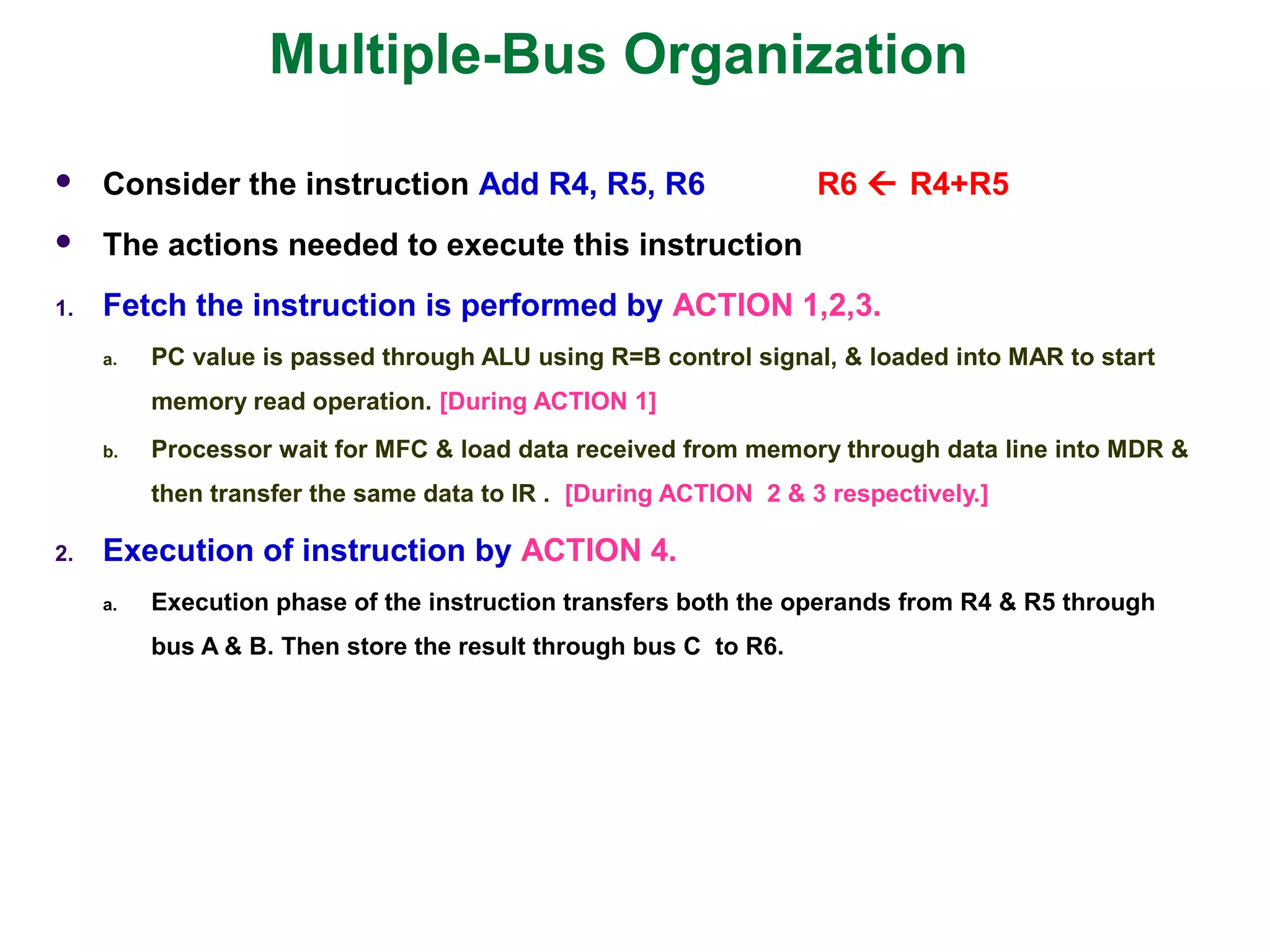 Multiple-Bus Organization
 Consider the instruction Add R4, R5, R6 R6  R4+R5
 The actions needed to execute this instruction
1. Fetch the instruction is performed by ACTION 1,2,3.
a. PC value is passed through ALU using R=B control signal, & loaded into MAR to start
memory read operation. [During ACTION 1]
b. Processor wait for MFC & load data received from memory through data line into MDR &
then transfer the same data to IR . [During ACTION 2 & 3 respectively.]
2. Execution of instruction by ACTION 4.
a. Execution phase of the instruction transfers both the operands from R4 & R5 through
bus A & B. Then store the result through bus C to R6.
 