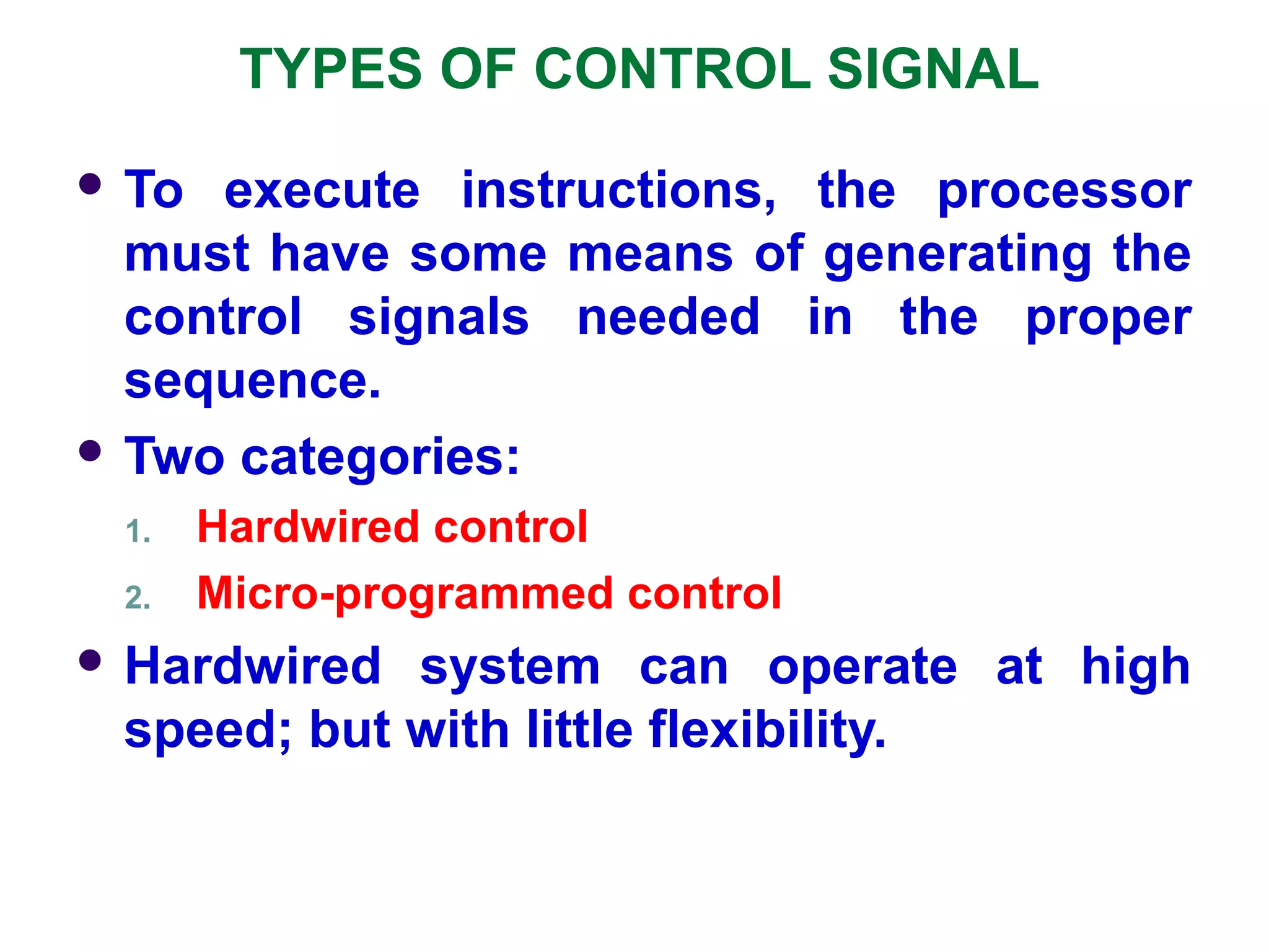 TYPES OF CONTROL SIGNAL
 To execute instructions, the processor
must have some means of generating the
control signals needed in the proper
sequence.
 Two categories:
1. Hardwired control
2. Micro-programmed control
 Hardwired system can operate at high
speed; but with little flexibility.
 