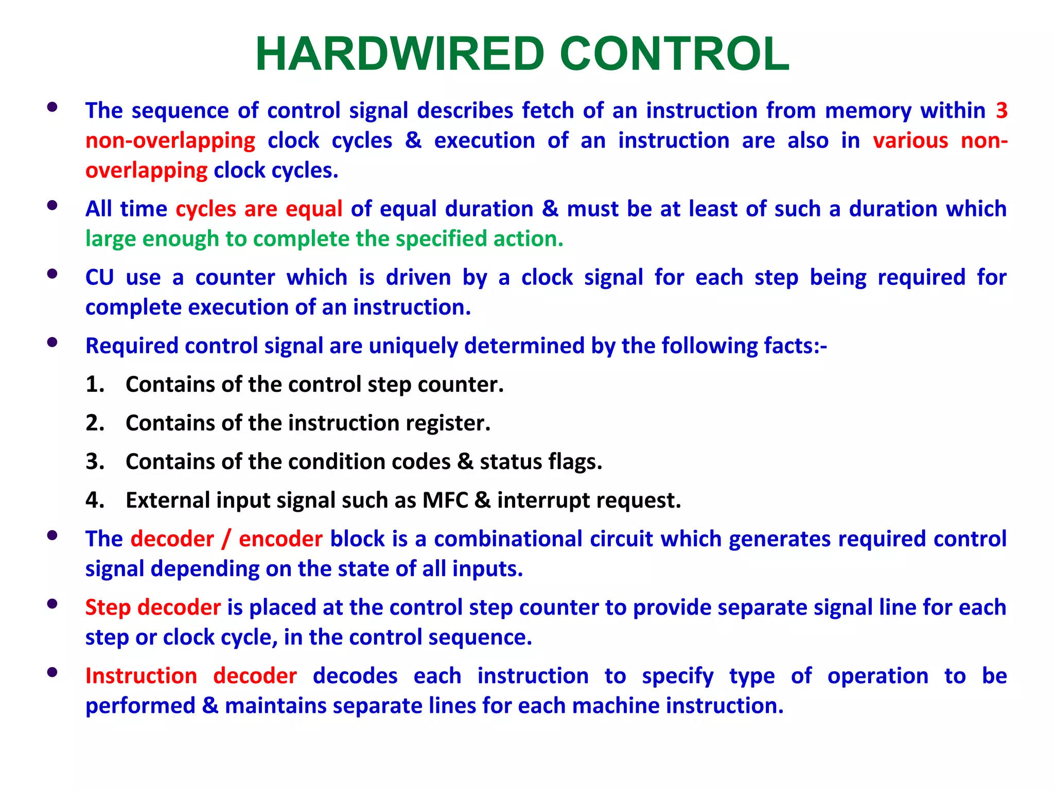 HARDWIRED CONTROL
 The sequence of control signal describes fetch of an instruction from memory within 3
non-overlapping clock cycles & execution of an instruction are also in various non-
overlapping clock cycles.
 All time cycles are equal of equal duration & must be at least of such a duration which
large enough to complete the specified action.
 CU use a counter which is driven by a clock signal for each step being required for
complete execution of an instruction.
 Required control signal are uniquely determined by the following facts:-
1. Contains of the control step counter.
2. Contains of the instruction register.
3. Contains of the condition codes & status flags.
4. External input signal such as MFC & interrupt request.
 The decoder / encoder block is a combinational circuit which generates required control
signal depending on the state of all inputs.
 Step decoder is placed at the control step counter to provide separate signal line for each
step or clock cycle, in the control sequence.
 Instruction decoder decodes each instruction to specify type of operation to be
performed & maintains separate lines for each machine instruction.
 