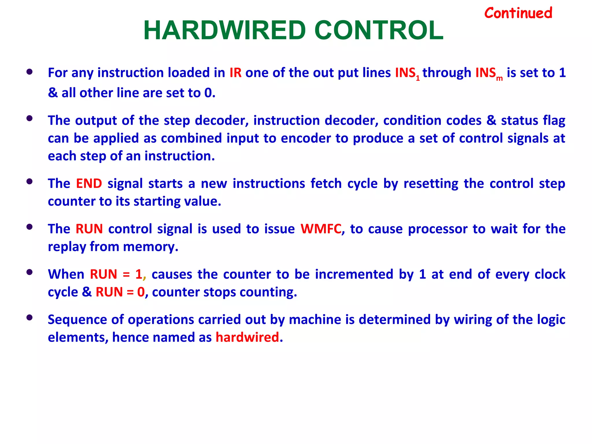 HARDWIRED CONTROL
Continued
 For any instruction loaded in IR one of the out put lines INS1 through INSm is set to 1
& all other line are set to 0.
 The output of the step decoder, instruction decoder, condition codes & status flag
can be applied as combined input to encoder to produce a set of control signals at
each step of an instruction.
 The END signal starts a new instructions fetch cycle by resetting the control step
counter to its starting value.
 The RUN control signal is used to issue WMFC, to cause processor to wait for the
replay from memory.
 When RUN = 1, causes the counter to be incremented by 1 at end of every clock
cycle & RUN = 0, counter stops counting.
 Sequence of operations carried out by machine is determined by wiring of the logic
elements, hence named as hardwired.
 