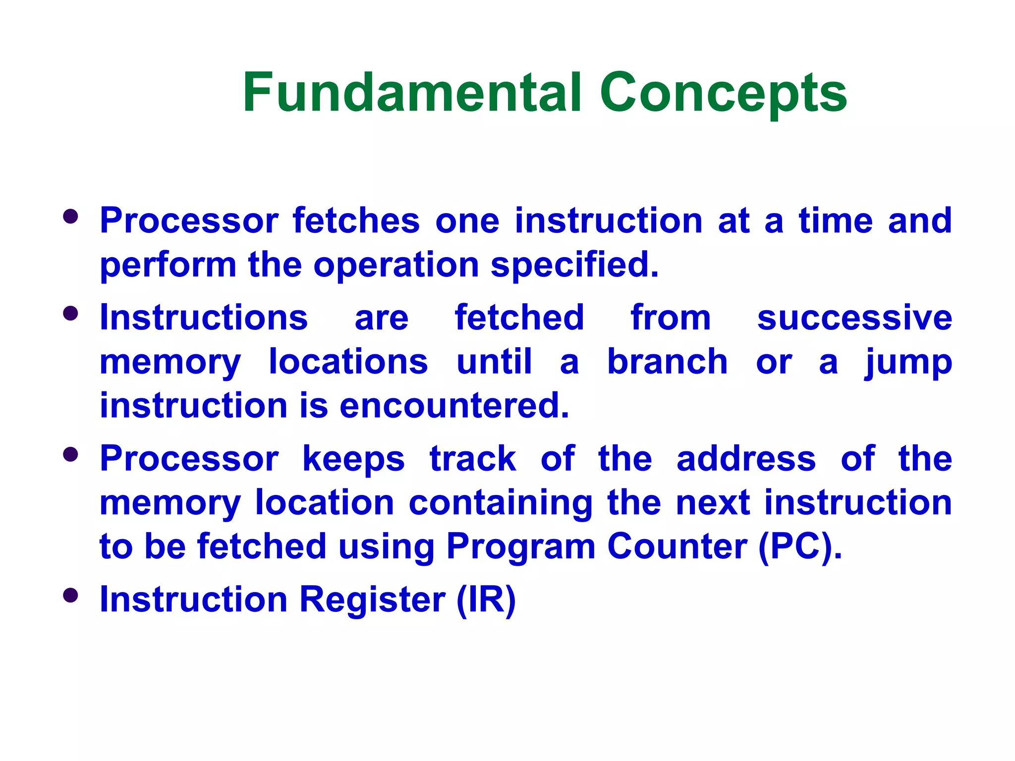 Fundamental Concepts
 Processor fetches one instruction at a time and
perform the operation specified.
 Instructions are fetched from successive
memory locations until a branch or a jump
instruction is encountered.
 Processor keeps track of the address of the
memory location containing the next instruction
to be fetched using Program Counter (PC).
 Instruction Register (IR)
 