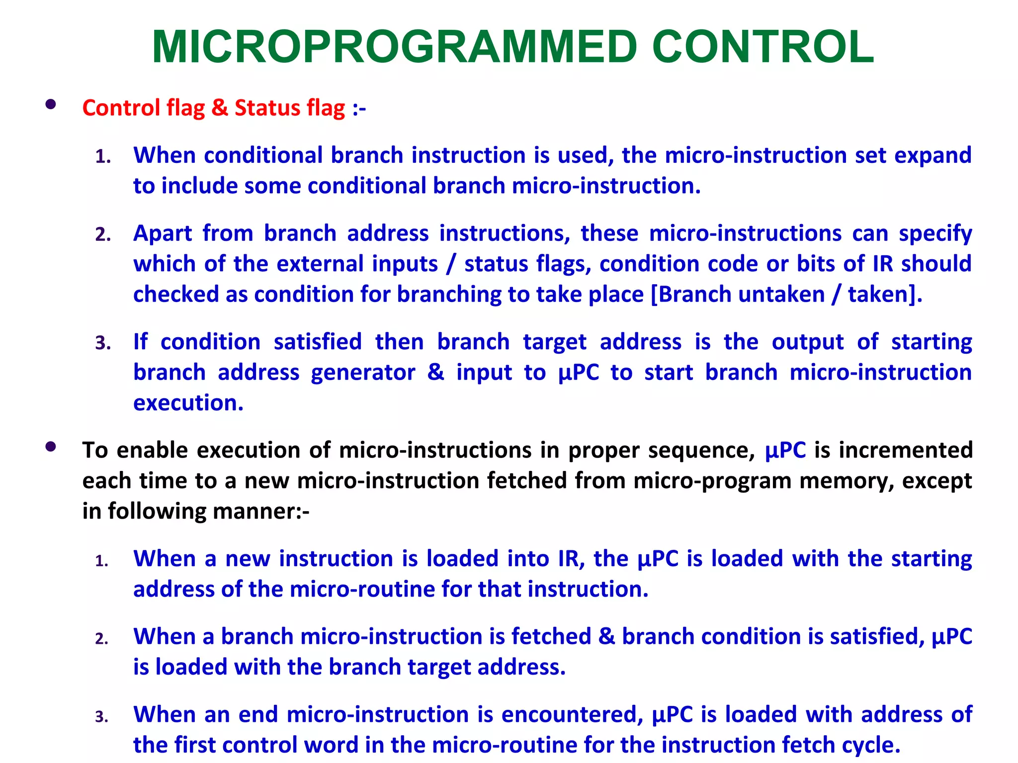 MICROPROGRAMMED CONTROL
 Control flag & Status flag :-
1. When conditional branch instruction is used, the micro-instruction set expand
to include some conditional branch micro-instruction.
2. Apart from branch address instructions, these micro-instructions can specify
which of the external inputs / status flags, condition code or bits of IR should
checked as condition for branching to take place [Branch untaken / taken].
3. If condition satisfied then branch target address is the output of starting
branch address generator & input to µPC to start branch micro-instruction
execution.
 To enable execution of micro-instructions in proper sequence, µPC is incremented
each time to a new micro-instruction fetched from micro-program memory, except
in following manner:-
1. When a new instruction is loaded into IR, the µPC is loaded with the starting
address of the micro-routine for that instruction.
2. When a branch micro-instruction is fetched & branch condition is satisfied, µPC
is loaded with the branch target address.
3. When an end micro-instruction is encountered, µPC is loaded with address of
the first control word in the micro-routine for the instruction fetch cycle.
 