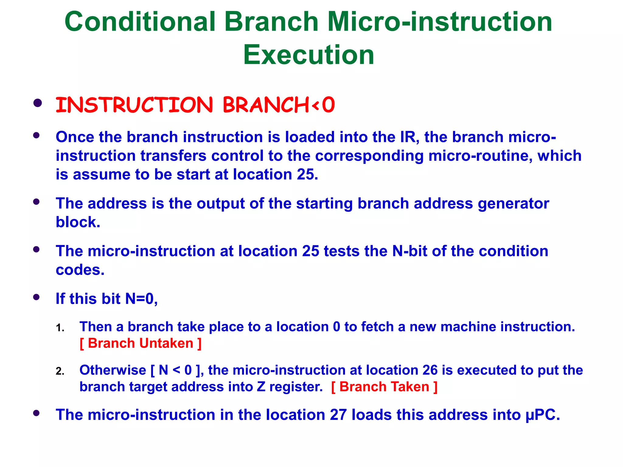 Conditional Branch Micro-instruction
Execution
 INSTRUCTION BRANCH<0
 Once the branch instruction is loaded into the IR, the branch micro-
instruction transfers control to the corresponding micro-routine, which
is assume to be start at location 25.
 The address is the output of the starting branch address generator
block.
 The micro-instruction at location 25 tests the N-bit of the condition
codes.
 If this bit N=0,
1. Then a branch take place to a location 0 to fetch a new machine instruction.
[ Branch Untaken ]
2. Otherwise [ N < 0 ], the micro-instruction at location 26 is executed to put the
branch target address into Z register. [ Branch Taken ]
 The micro-instruction in the location 27 loads this address into µPC.
 
