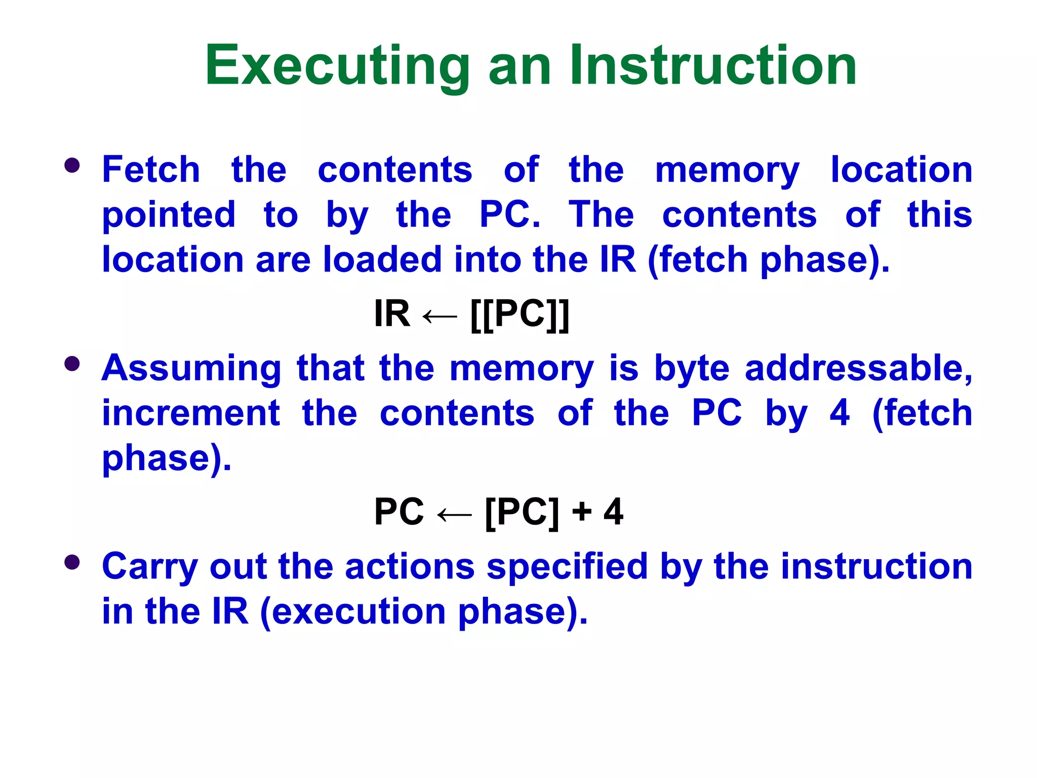Executing an Instruction
 Fetch the contents of the memory location
pointed to by the PC. The contents of this
location are loaded into the IR (fetch phase).
IR ← [[PC]]
 Assuming that the memory is byte addressable,
increment the contents of the PC by 4 (fetch
phase).
PC ← [PC] + 4
 Carry out the actions specified by the instruction
in the IR (execution phase).
 