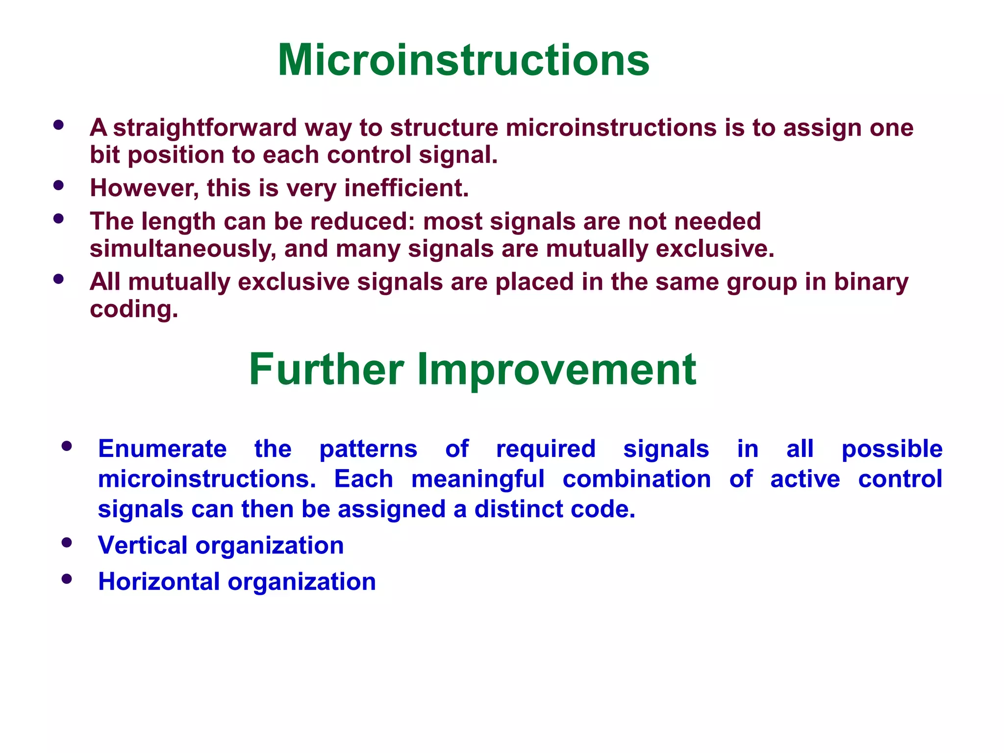 Microinstructions
 A straightforward way to structure microinstructions is to assign one
bit position to each control signal.
 However, this is very inefficient.
 The length can be reduced: most signals are not needed
simultaneously, and many signals are mutually exclusive.
 All mutually exclusive signals are placed in the same group in binary
coding.
Further Improvement
 Enumerate the patterns of required signals in all possible
microinstructions. Each meaningful combination of active control
signals can then be assigned a distinct code.
 Vertical organization
 Horizontal organization
 