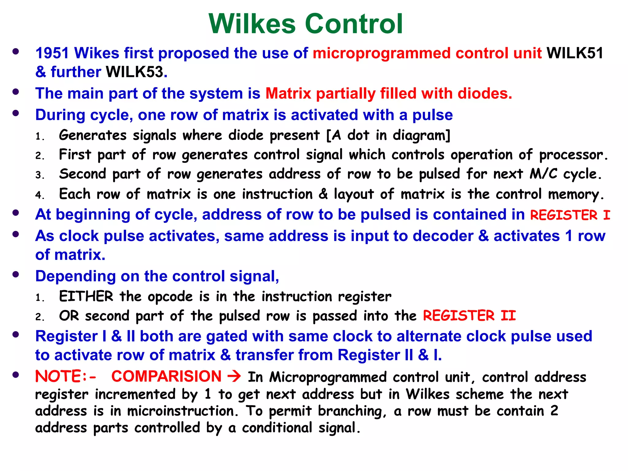 Wilkes Control
 1951 Wikes first proposed the use of microprogrammed control unit WILK51
& further WILK53.
 The main part of the system is Matrix partially filled with diodes.
 During cycle, one row of matrix is activated with a pulse
1. Generates signals where diode present [A dot in diagram]
2. First part of row generates control signal which controls operation of processor.
3. Second part of row generates address of row to be pulsed for next M/C cycle.
4. Each row of matrix is one instruction & layout of matrix is the control memory.
 At beginning of cycle, address of row to be pulsed is contained in REGISTER I
 As clock pulse activates, same address is input to decoder & activates 1 row
of matrix.
 Depending on the control signal,
1. EITHER the opcode is in the instruction register
2. OR second part of the pulsed row is passed into the REGISTER II
 Register I & II both are gated with same clock to alternate clock pulse used
to activate row of matrix & transfer from Register II & I.
 NOTE:- COMPARISION  In Microprogrammed control unit, control address
register incremented by 1 to get next address but in Wilkes scheme the next
address is in microinstruction. To permit branching, a row must be contain 2
address parts controlled by a conditional signal.
 