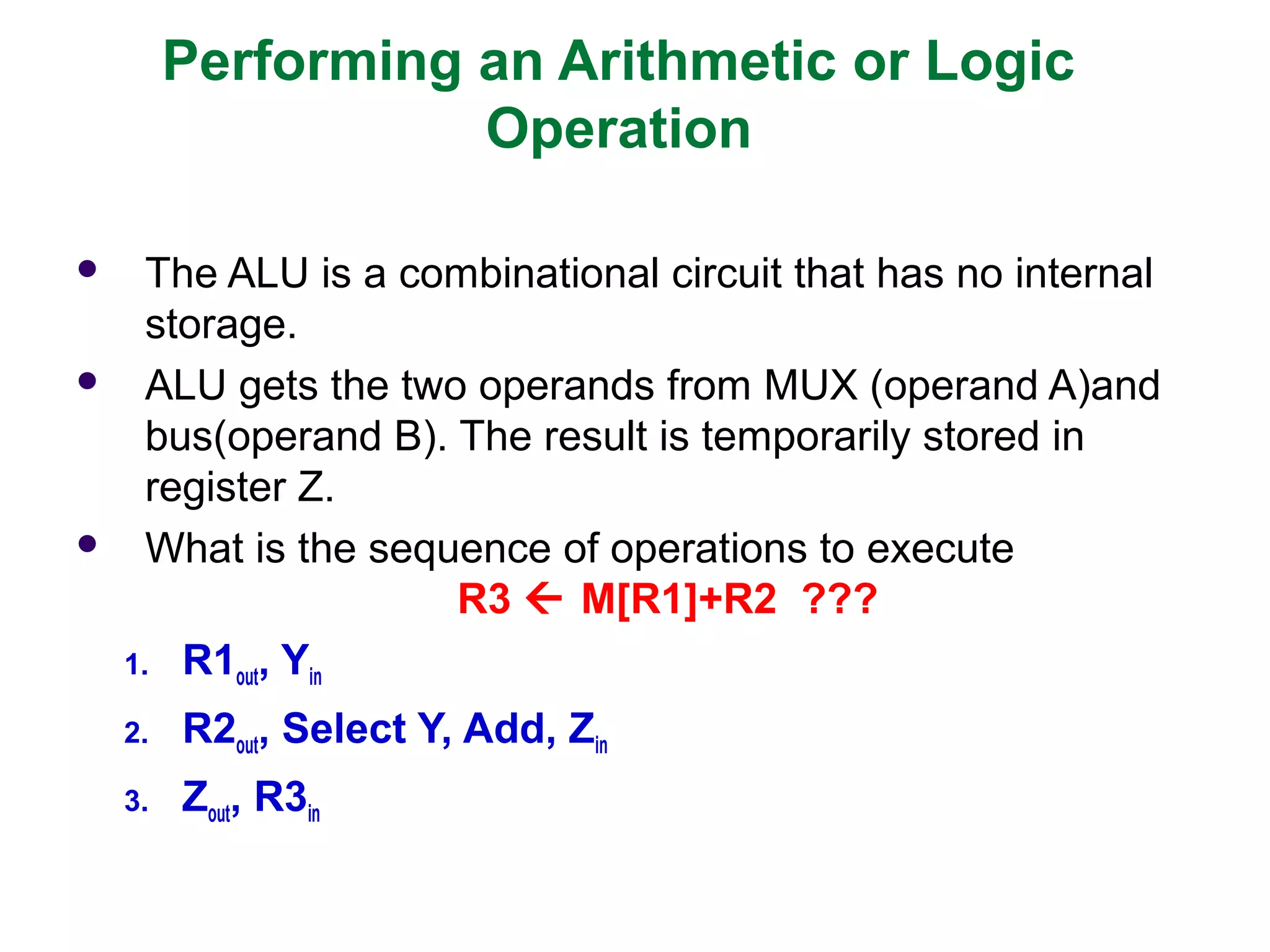 Performing an Arithmetic or Logic
Operation
 The ALU is a combinational circuit that has no internal
storage.
 ALU gets the two operands from MUX (operand A)and
bus(operand B). The result is temporarily stored in
register Z.
 What is the sequence of operations to execute
R3  M[R1]+R2 ???
1. R1out, Yin
2. R2out, Select Y, Add, Zin
3. Zout, R3in
 
