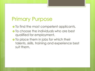 Primary Purpose
 To find the most competent applicants.
 To choose the individuals who are best
qualified for employment.
 To place them in jobs for which their
talents, skills, training and experience best
suit them.
 