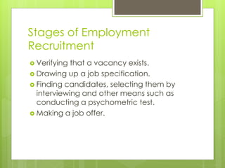 Stages of Employment
Recruitment
 Verifying that a vacancy exists.
 Drawing up a job specification.
 Finding candidates, selecting them by
interviewing and other means such as
conducting a psychometric test.
 Making a job offer.
 