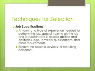 Techniques for Selection
 Job Specifications
 Amount and type of experience needed to
perform the job, special training on the job
and jobs related to it, special abilities and
aptitudes, age, physical qualifications, and
other requirements.
 Explore the possible services for recruiting
personnel.
 