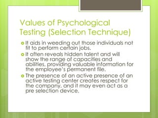 Values of Psychological
Testing (Selection Technique)
 It aids in weeding out those individuals not
fit to perform certain jobs.
 It often reveals hidden talent and will
show the range of capacities and
abilities, providing valuable information for
the employee’s permanent file.
 The presence of an active presence of an
active testing center creates respect for
the company, and it may even act as a
pre selection device.
 
