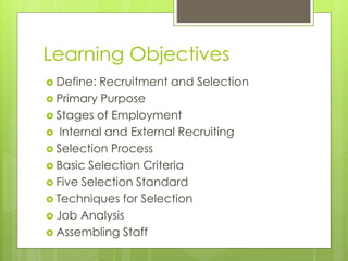 Learning Objectives
 Define: Recruitment and Selection
 Primary Purpose
 Stages of Employment
 Internal and External Recruiting
 Selection Process
 Basic Selection Criteria
 Five Selection Standard
 Techniques for Selection
 Job Analysis
 Assembling Staff
 