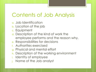 Contents of Job Analysis
a. Job Identification
b. Location of the job
c. Equipment
d. Description of the kind of work the
employee performs and the reason why.
e. Responsibilities for decisions
f. Authorities exercised
g. Physical and mental effort
h. Description of the working environment
i. Identity of employee
j. Name of the Job analyst
 