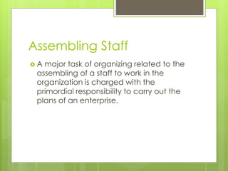 Assembling Staff
 A major task of organizing related to the
assembling of a staff to work in the
organization is charged with the
primordial responsibility to carry out the
plans of an enterprise.
 