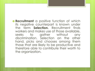  Recruitment a positive function of which
its negative counterpart is known under
the term Selection. Recruitment finds
workers and makes use of those available,
seeks to gather without any
discrimination. Selection on the other
hand, picks and chooses among them
those that are likely to be productive and
therefore able to contribute their worth to
the organization.
 