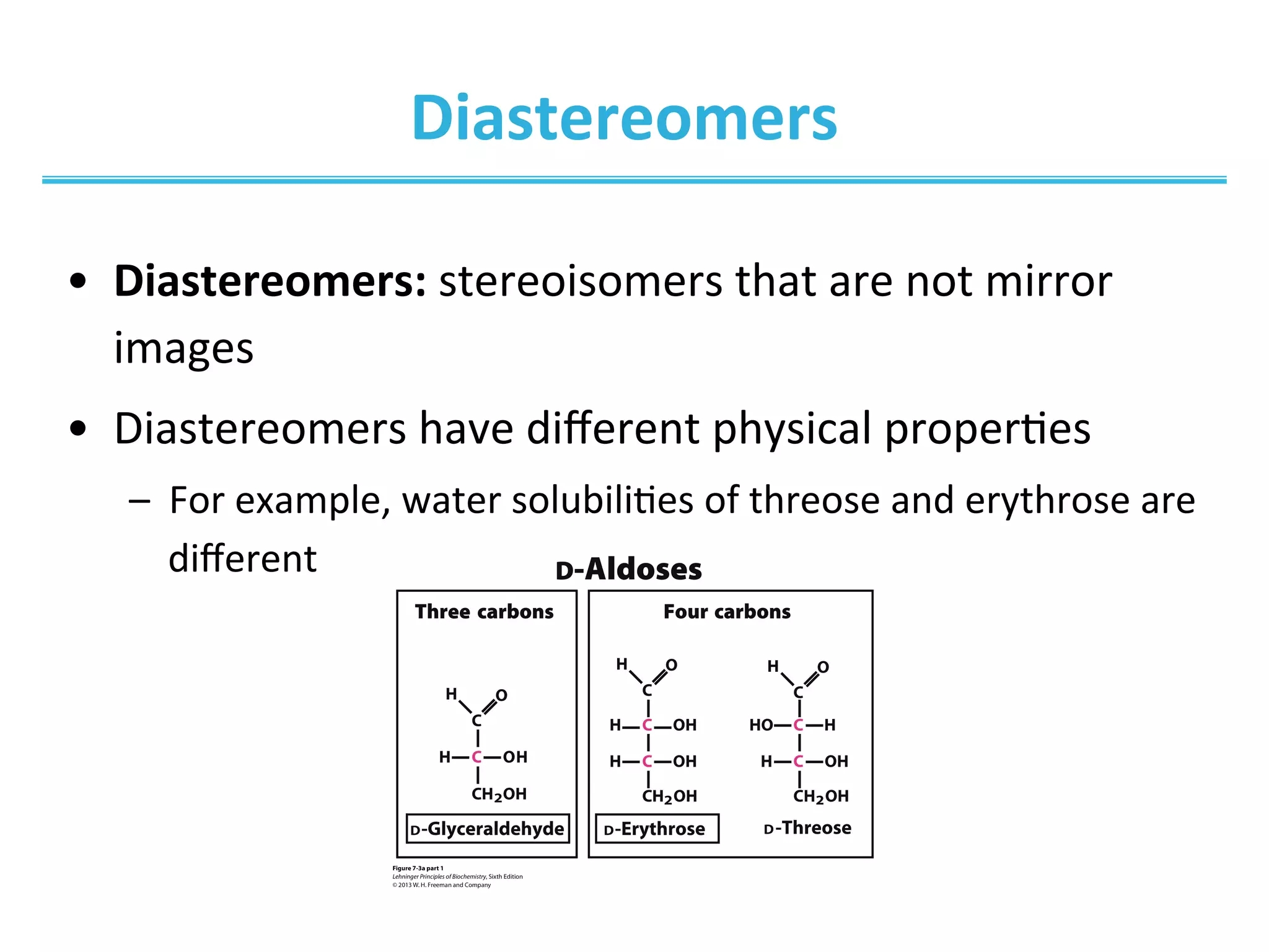 Diastereomers	
  
•  Diastereomers:	
  stereoisomers	
  that	
  are	
  not	
  mirror	
  
images	
  
•  Diastereomers	
  have	
  diﬀerent	
  physical	
  properIes	
  
–  For	
  example,	
  water	
  solubiliIes	
  of	
  threose	
  and	
  erythrose	
  are	
  
diﬀerent	
  
 