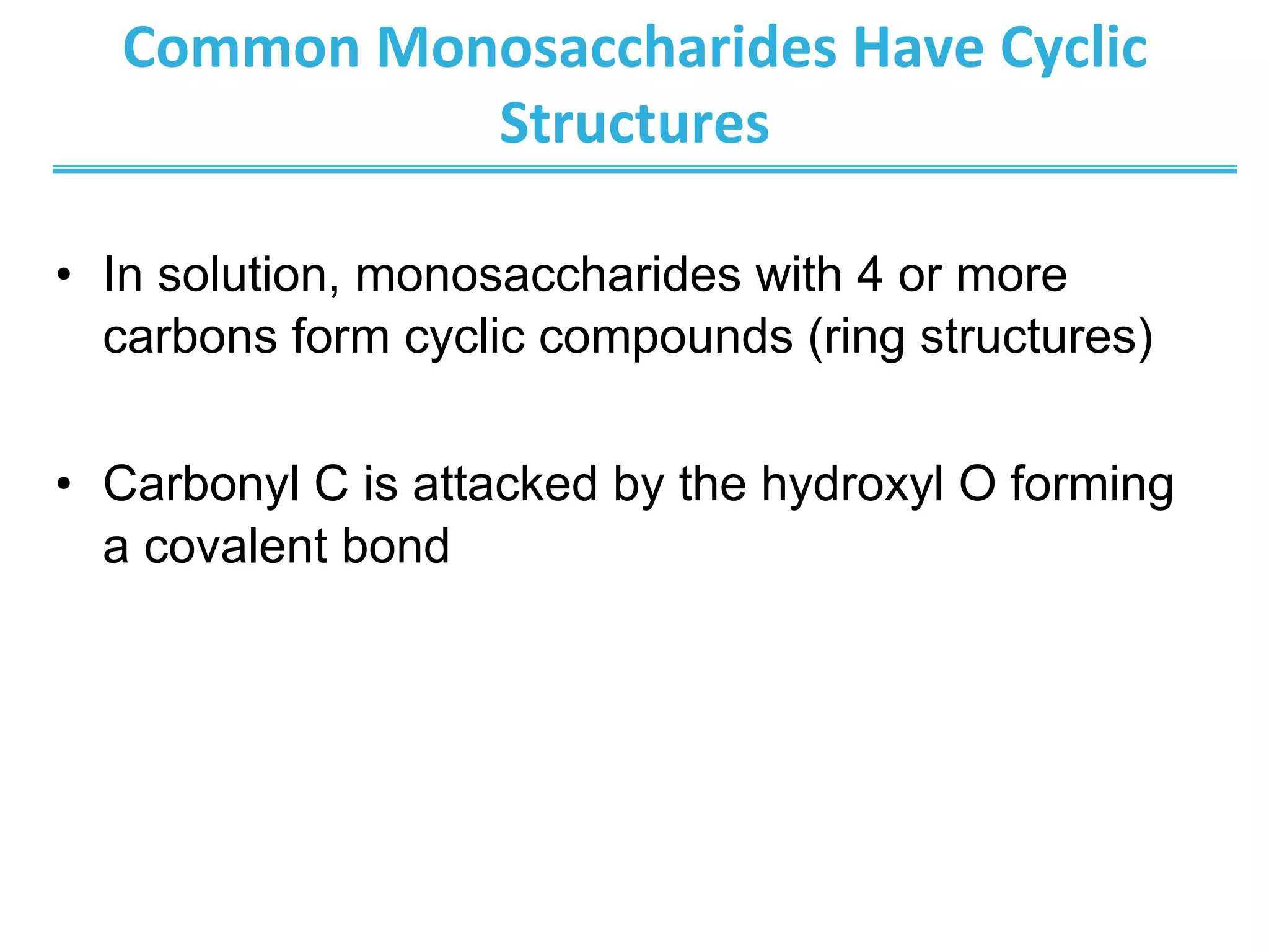 Common	
  Monosaccharides	
  Have	
  Cyclic	
  
Structures	
  
•  In solution, monosaccharides with 4 or more
carbons form cyclic compounds (ring structures)
•  Carbonyl C is attacked by the hydroxyl O forming
a covalent bond
 