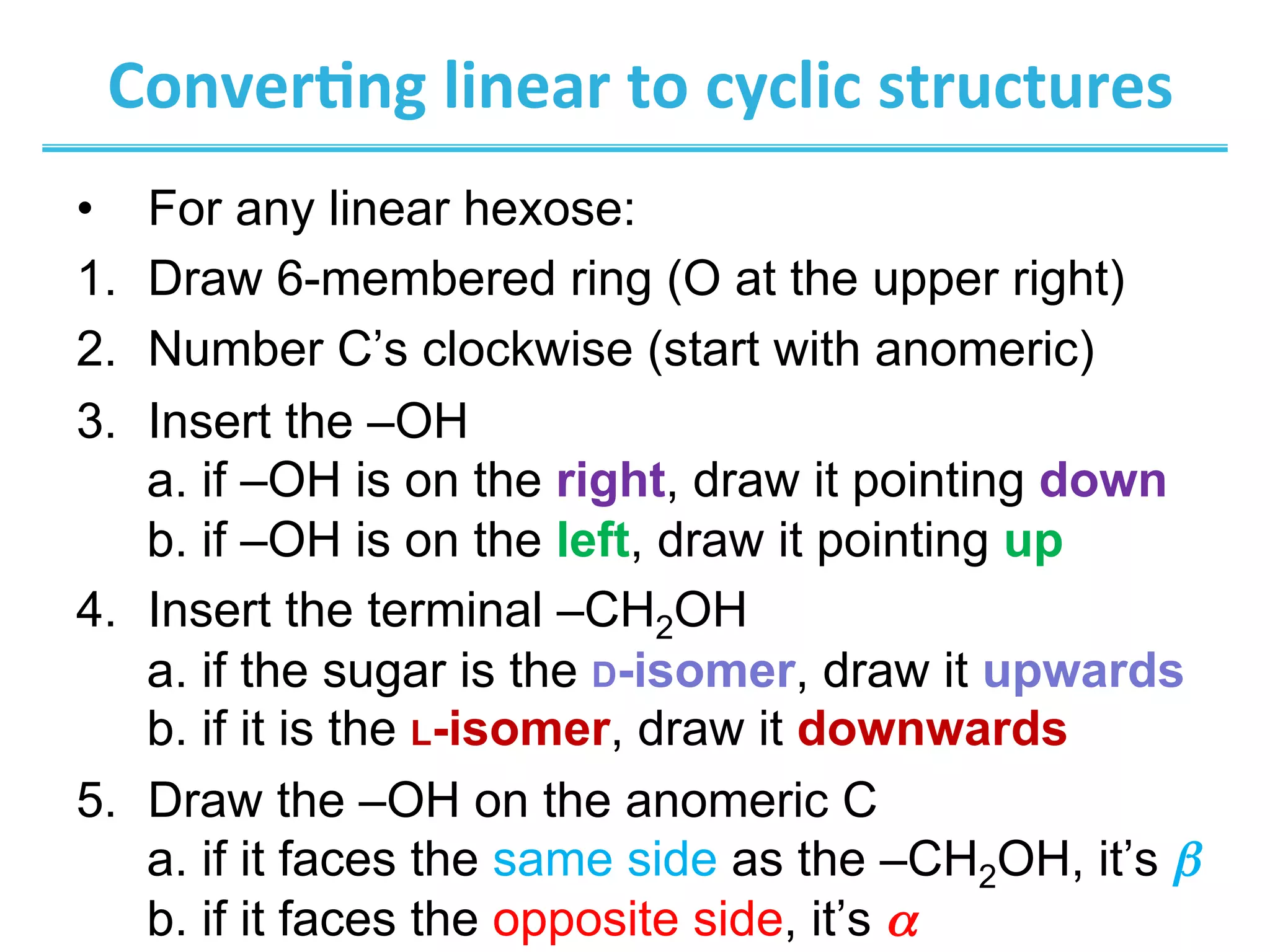 Conver8ng	
  linear	
  to	
  cyclic	
  structures	
  
•  For any linear hexose:
1.  Draw 6-membered ring (O at the upper right)
2.  Number C’s clockwise (start with anomeric)
3.  Insert the –OH
a. if –OH is on the right, draw it pointing down
b. if –OH is on the left, draw it pointing up
4.  Insert the terminal –CH2OH
a. if the sugar is the D-isomer, draw it upwards
b. if it is the L-isomer, draw it downwards
5.  Draw the –OH on the anomeric C
a. if it faces the same side as the –CH2OH, it’s β
b. if it faces the opposite side, it’s α
 