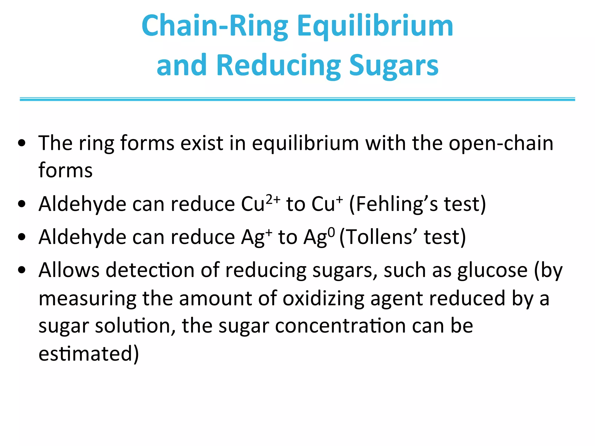 Chain-­‐Ring	
  Equilibrium	
  	
  
and	
  Reducing	
  Sugars	
  
•  The	
  ring	
  forms	
  exist	
  in	
  equilibrium	
  with	
  the	
  open-­‐chain	
  
forms	
  
•  Aldehyde	
  can	
  reduce	
  Cu2+	
  to	
  Cu+	
  (Fehling’s	
  test)	
  
•  Aldehyde	
  can	
  reduce	
  Ag+	
  to	
  Ag0	
  (Tollens’	
  test)	
  
•  Allows	
  detecIon	
  of	
  reducing	
  sugars,	
  such	
  as	
  glucose	
  (by	
  
measuring	
  the	
  amount	
  of	
  oxidizing	
  agent	
  reduced	
  by	
  a	
  
sugar	
  soluIon,	
  the	
  sugar	
  concentraIon	
  can	
  be	
  
esImated)	
  
 