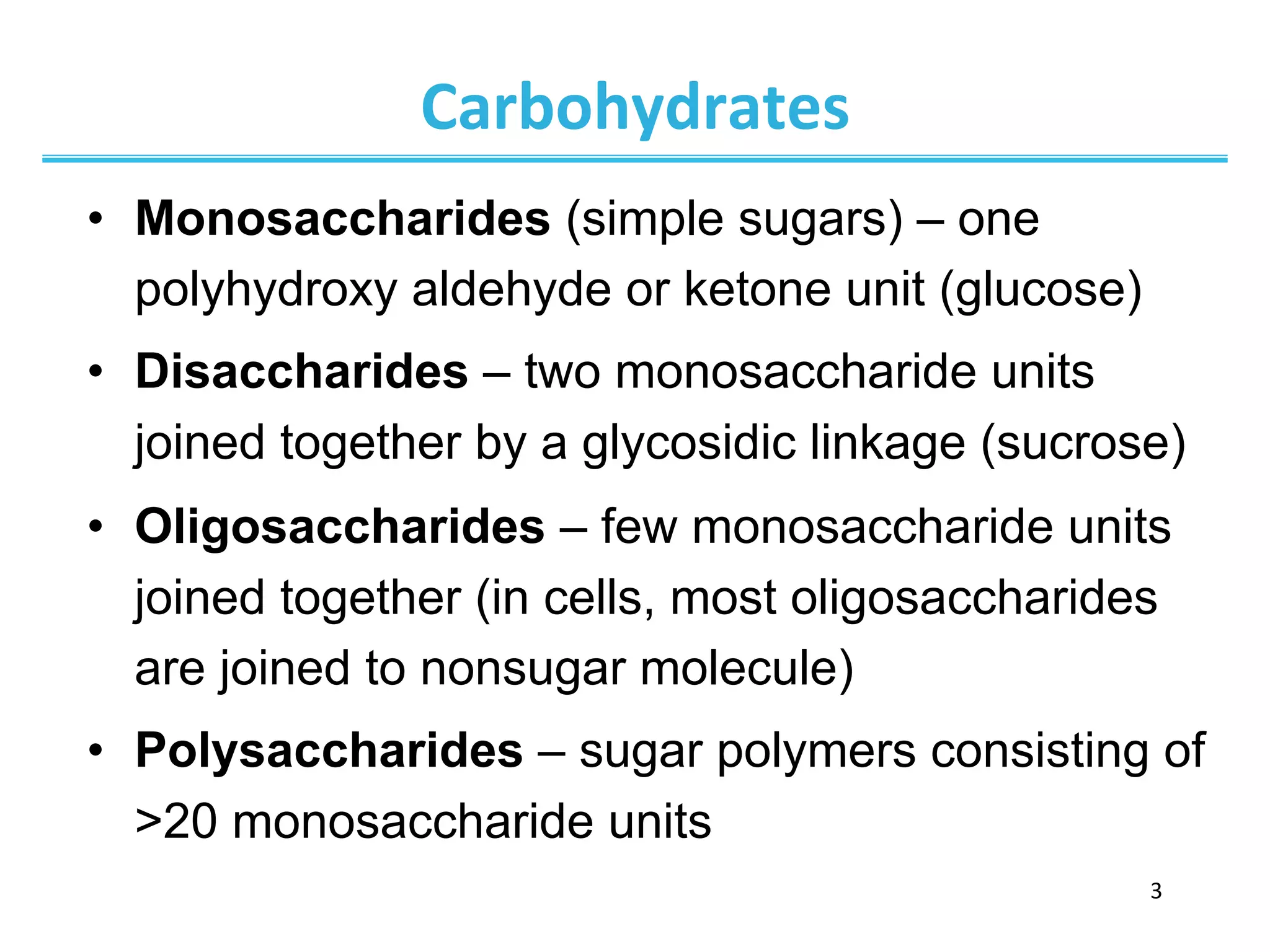 3	
  
Carbohydrates	
  
•  Monosaccharides (simple sugars) – one
polyhydroxy aldehyde or ketone unit (glucose)
•  Disaccharides – two monosaccharide units
joined together by a glycosidic linkage (sucrose)
•  Oligosaccharides – few monosaccharide units
joined together (in cells, most oligosaccharides
are joined to nonsugar molecule)
•  Polysaccharides – sugar polymers consisting of
>20 monosaccharide units
 