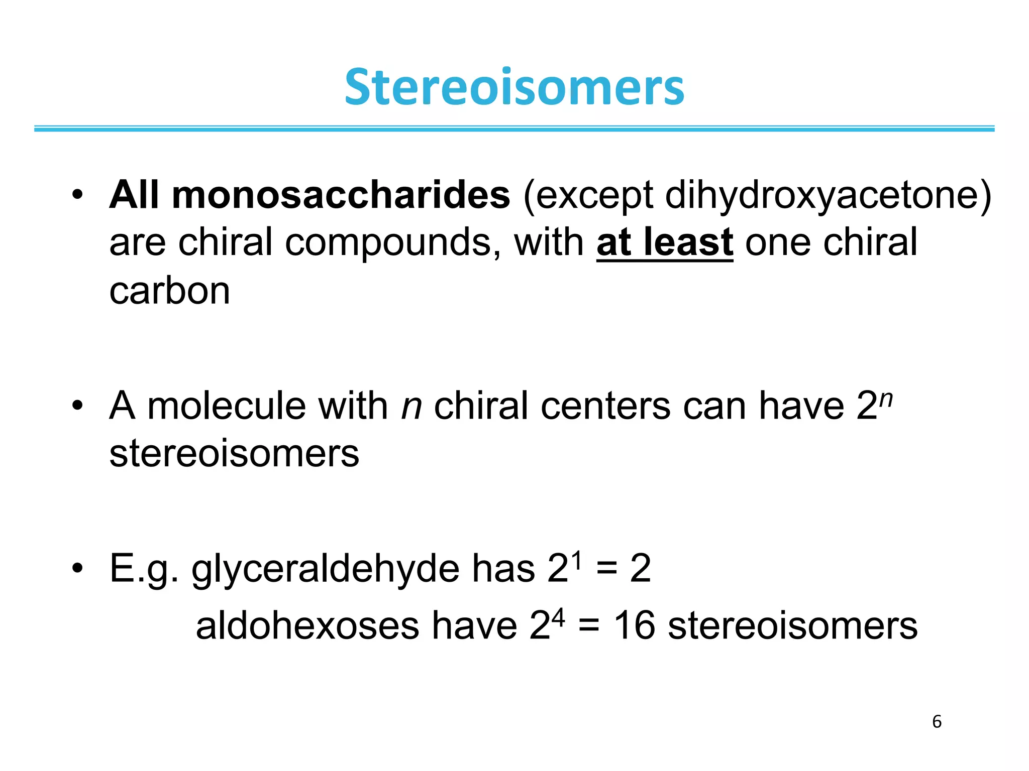 6	
  
Stereoisomers	
  
•  All monosaccharides (except dihydroxyacetone)
are chiral compounds, with at least one chiral
carbon
•  A molecule with n chiral centers can have 2n
stereoisomers
•  E.g. glyceraldehyde has 21 = 2
aldohexoses have 24 = 16 stereoisomers
 