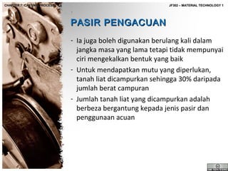 CHAPTER 7: CASTING PROCESS

JF302 – MATERIAL TECHNOLOGY 1

PASIR PENGACUAN
- Ia juga boleh digunakan berulang kali dalam
jangka masa yang lama tetapi tidak mempunyai
ciri mengekalkan bentuk yang baik
- Untuk mendapatkan mutu yang diperlukan,
tanah liat dicampurkan sehingga 30% daripada
jumlah berat campuran
- Jumlah tanah liat yang dicampurkan adalah
berbeza bergantung kepada jenis pasir dan
penggunaan acuan

 