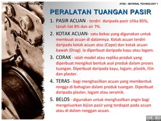 CHAPTER 7: CASTING PROCESS

JF302 – MATERIAL TECHNOLOGY 1

PERALATAN TUANGAN PASIR
1. PASIR ACUAN - terdiri daripada pasir silika 85%,
tanah liat 8% dan air 7%.

2. KOTAK ACUAN- satu bekas yang digunakan untuk

membuat acuan di dalamnya. Kotak acuan terdiri
daripada kotak acuan atas (Cope) dan kotak acuan
bawah (Drag). Ia diperbuat daripada kayu atau logam.

3. CORAK - ialah model atau replika produk yang

diperbuat mengikut bentuk asal produk dalam proses
tuangan. Diperbuat daripada kayu, logam, plastik, lilin
dan plaster.

4. TERAS - bagi menghasilkan acuan yang membentuk

rongga di bahagian dalam produk tuangan. Diperbuat
daripada plaster, logam atau seramik.

5. BELOS - digunakan untuk menghasilkan angin bagi

mengeluarkan bijian pasir yang terdapat pada acuan
atau di dalam ronggan acuan.

 