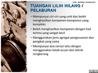 CHAPTER 7: CASTING PROCESS

JF302 – MATERIAL TECHNOLOGY 1

TUANGAN LILIN HILANG /
PELABURAN

– Mempunyai ciri-ciri yang unik dan boleh
menghasilkan komponen-komponen yang
kompleks
– Boleh menghasilkan komponen dengan had
terima yang sangat kecil
– Menggunakan jenis agregat pengacuanan dan
pengikat yang sama
– Mempunyai dua variasi iaitu dengan
menggunakan kotak acuan dan teknik
cengkerang

 
