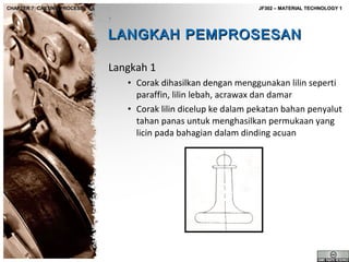 CHAPTER 7: CASTING PROCESS

JF302 – MATERIAL TECHNOLOGY 1

LANGKAH PEMPROSESAN
Langkah 1
• Corak dihasilkan dengan menggunakan lilin seperti
paraffin, lilin lebah, acrawax dan damar
• Corak lilin dicelup ke dalam pekatan bahan penyalut
tahan panas untuk menghasilkan permukaan yang
licin pada bahagian dalam dinding acuan

 