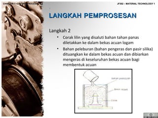 CHAPTER 7: CASTING PROCESS

JF302 – MATERIAL TECHNOLOGY 1

LANGKAH PEMPROSESAN
Langkah 2
•
•

Corak lilin yang disaluti bahan tahan panas
diletakkan ke dalam bekas acuan logam
Bahan peleburan (bahan pengeras dan pasir silika)
dituangkan ke dalam bekas acuan dan dibiarkan
mengeras di keseluruhan bekas acuan bagi
membentuk acuan

 