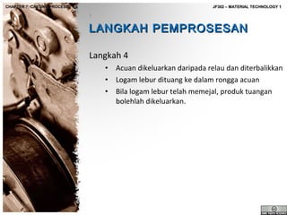 CHAPTER 7: CASTING PROCESS

JF302 – MATERIAL TECHNOLOGY 1

LANGKAH PEMPROSESAN
Langkah 4
•
•
•

Acuan dikeluarkan daripada relau dan diterbalikkan
Logam lebur dituang ke dalam rongga acuan
Bila logam lebur telah memejal, produk tuangan
bolehlah dikeluarkan.

 