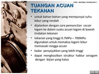 CHAPTER 7: CASTING PROCESS

JF302 – MATERIAL TECHNOLOGY 1

TUANGAN ACUAN
TEKANAN

• untuk bahan-bahan yang mempunyai suhu
lebur yang rendah
• dijalankan dengan cara pemancitan cecair
logam ke dalam suatu acuan logam di bawah
tindakan tekanan
• tekanan yang tinggi 0.7MPa – 700MPa
digunakan untuk memaksa logam lebur
memasuki rongga acuan
• kadar penyejukkan yang lebih tinggi
• dapat menghasilkan struktur hablur seragam
dengan bijian yang halus

 