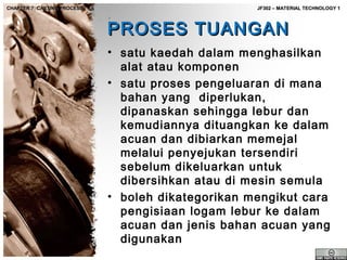 CHAPTER 7: CASTING PROCESS

JF302 – MATERIAL TECHNOLOGY 1

PROSES TUANGAN
• satu kaedah dalam menghasilkan
alat atau komponen
• satu proses pengeluaran di mana
bahan yang diperlukan,
dipanaskan sehingga lebur dan
kemudiannya dituangkan ke dalam
acuan dan dibiarkan memejal
melalui penyejukan tersendiri
sebelum dikeluarkan untuk
dibersihkan atau di mesin semula
• boleh dikategorikan mengikut cara
pengisiaan logam lebur ke dalam
acuan dan jenis bahan acuan yang
digunakan

 