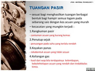CHAPTER 7: CASTING PROCESS

JF302 – MATERIAL TECHNOLOGY 1

TUANGAN PASIR
– sesuai bagi menghasilkan tuangan berbagai
bentuk bagi hampir semua logam pada
sebarang saiz dengan kos acuan yang murah
– kecacatan yang mungkin terjadi :
1.Rangkuman pasir
- cantuman acuan yang kurang kemas

2.Penutup sejuk
- penuangan pada suhu yang terlalu rendah

3.Koyakan panas
- rekabentuk acuan yang tidak sesuai

4.Keliangan gas
- hasil dari wap bila terdapatnya kelembapan,
kebolehtelapan acuan yang rendah dan tindakbalas
kimia.

 