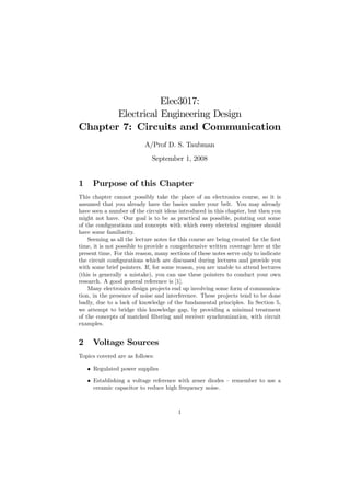 Elec3017:
       Electrical Engineering Design
Chapter 7: Circuits and Communication
                           A/Prof D. S. Taubman
                              September 1, 2008


1     Purpose of this Chapter
This chapter cannot possibly take the place of an electronics course, so it is
assumed that you already have the basics under your belt. You may already
have seen a number of the circuit ideas introduced in this chapter, but then you
might not have. Our goal is to be as practical as possible, pointing out some
of the conﬁgurations and concepts with which every electrical engineer should
have some familiarity.
    Seeming as all the lecture notes for this course are being created for the ﬁrst
time, it is not possible to provide a comprehensive written coverage here at the
present time. For this reason, many sections of these notes serve only to indicate
the circuit conﬁgurations which are discussed during lectures and provide you
with some brief pointers. If, for some reason, you are unable to attend lectures
(this is generally a mistake), you can use these pointers to conduct your own
research. A good general reference is [1].
    Many electronics design projects end up involving some form of communica-
tion, in the presence of noise and interference. These projects tend to be done
badly, due to a lack of knowledge of the fundamental principles. In Section 5,
we attempt to bridge this knowledge gap, by providing a minimal treatment
of the concepts of matched ﬁltering and receiver synchronization, with circuit
examples.


2     Voltage Sources
Topics covered are as follows:

    • Regulated power supplies
    • Establishing a voltage reference with zener diodes — remember to use a
      ceramic capacitor to reduce high frequency noise.



                                        1
 