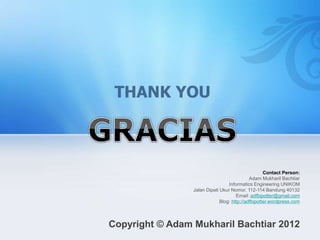 Contact Person:
Adam Mukharil Bachtiar
Informatics Engineering UNIKOM
Jalan Dipati Ukur Nomor. 112-114 Bandung 40132
Email: adfbipotter@gmail.com
Blog: http://adfbipotter.wordpress.com
Copyright © Adam Mukharil Bachtiar 2012
 