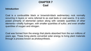 CHAPTER 7
Coal
Introduction
Coal is a combustible black or brownish-black sedimentary rock normally
occurring in layers or veins referred to as coal beds or coal seams. It is com-
posed primarily of elemental carbon along with variable quantities of other
elements—chiefly hydrogen, with smaller quantities of sulfur, and even smaller
quantities of oxygen and nitrogen.
Coal was formed from the energy that plants absorbed from the sun millions of
years ago. These living plants converted solar energy to living plant materials
through a process known as photosynthesis.
 