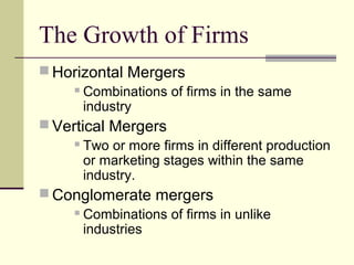 The Growth of Firms
 Horizontal Mergers
 Combinations of firms in the same
industry
 Vertical Mergers
 Two or more firms in different production
or marketing stages within the same
industry.
 Conglomerate mergers
 Combinations of firms in unlike
industries
 