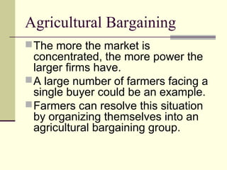 Agricultural Bargaining
The more the market is
concentrated, the more power the
larger firms have.
A large number of farmers facing a
single buyer could be an example.
Farmers can resolve this situation
by organizing themselves into an
agricultural bargaining group.
 